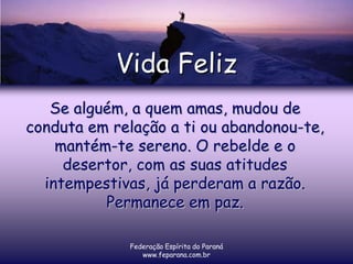 Vida Feliz
   Se alguém, a quem amas, mudou de
conduta em relação a ti ou abandonou-te,
    mantém-te sereno. O rebelde e o
     desertor, com as suas atitudes
  intempestivas, já perderam a razão.
          Permanece em paz.

             Federação Espírita do Paraná
                www.feparana.com.br
 