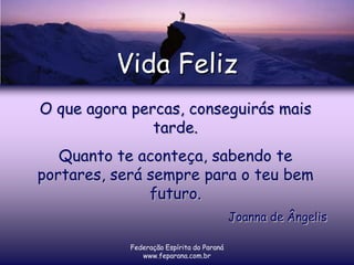 Vida Feliz
O que agora percas, conseguirás mais
               tarde.
   Quanto te aconteça, sabendo te
portares, será sempre para o teu bem
               futuro.
                                           Joanna de Ângelis

            Federação Espírita do Paraná
               www.feparana.com.br
 