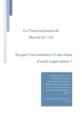 La Financiarisation du Marché de l’Art En quoi l’art constitue-t-il une classe d’actifs à part entière ? « Cette peinture là, elle m’a coûté 60 000 dollars il y a dix ans. Aujourd’hui, j’en tirerais plus de 600 000. L’illusion s’est transformée en réalité. A mesure qu’elle devient plus réelle, ton besoin de la posséder grandit. »Gordon Gekko, Wall Street, Stone O. (1987)  Sommaire       TOC    
Titre 1;2;Titre 2;3;Titre 3;4;Titre;1
 Introduction PAGEREF _Toc229749320  5 Partie I : Présentation du marché de l’art PAGEREF _Toc229749322  7 Introduction PAGEREF _Toc229749323  8 1.Marché et œuvre d’art : une réalité ancienne PAGEREF _Toc229749324  9 1.1.Mise en perspective historique PAGEREF _Toc229749325  9 1.2.Le marché de l’art se caractérise par deux grands modes de transaction PAGEREF _Toc229749326  11 1.2.1.Les échanges de gré à gré PAGEREF _Toc229749327  11 1.2.2.Les ventes aux enchères PAGEREF _Toc229749328  12 1.3.Zoom sur le fonctionnement des ventes aux enchères : l’exemple de Sotheby’s PAGEREF _Toc229749329  12 1.3.1.Les transactions générales PAGEREF _Toc229749330  13 1.3.2.Les transactions avec garantie PAGEREF _Toc229749331  14 1.3.3.Les transactions avec avance PAGEREF _Toc229749332  15 1.4.Le marché de l’art en chiffres PAGEREF _Toc229749333  16 1.4.1.Un marché de petite taille PAGEREF _Toc229749334  16 1.4.2.2008 : « de l’euphorie spéculative au grand plongeon » PAGEREF _Toc229749335  18 1.4.3.Analyse des ventes par artiste PAGEREF _Toc229749336  20 1.4.4.Répartition des ventes de Fine Art en 2008 PAGEREF _Toc229749337  22 1.5.Un marché de plus en plus mondialisé PAGEREF _Toc229749338  23 1.5.1.La multiplication des foires et des biennales PAGEREF _Toc229749339  24 1.5.2.Internet PAGEREF _Toc229749340  25 1.5.3.La place des pays émergents PAGEREF _Toc229749341  25 1.5.4.La France : des parts de marché qui s’érodent PAGEREF _Toc229749342  27 2.Les acteurs du marché de l’art PAGEREF _Toc229749343  30 2.1.Les maisons de ventes (auctioneers) PAGEREF _Toc229749344  30 2.1.1.Les maisons de ventes françaises : le poids du passé PAGEREF _Toc229749345  30 2.1.2.Les maisons de ventes d’origine anglo-saxonne PAGEREF _Toc229749346  32 2.2.L’artiste PAGEREF _Toc229749347  35 2.3.Les galeries et marchands d’art PAGEREF _Toc229749348  36 2.4.Les collectionneurs PAGEREF _Toc229749349  39 2.5.Les intermédiaires PAGEREF _Toc229749350  40 2.5.1.Les courtiers PAGEREF _Toc229749351  40 2.5.2.Le critique d’art PAGEREF _Toc229749352  40 2.5.3.L’expert PAGEREF _Toc229749353  41 2.6.L’Etat PAGEREF _Toc229749354  42 2.7.Le mécénat et les fondations d’entreprise PAGEREF _Toc229749355  44 Conclusion PAGEREF _Toc229749356  45 Partie II : Valeur et prix d’une œuvre d’art PAGEREF _Toc229749358  47 Introduction PAGEREF _Toc229749359  48 1.Le marché de l’art : des spécificités à la valorisation d’une œuvre PAGEREF _Toc229749360  49 1.1.Les motivations des acheteurs PAGEREF _Toc229749361  49 1.1.1.L’achat détention PAGEREF _Toc229749362  50 1.1.2.L’achat d’investissement PAGEREF _Toc229749363  50 1.1.3.L’achat social PAGEREF _Toc229749364  52 1.2.Le marché de l’art, un marché particulier PAGEREF _Toc229749365  53 1.2.1.Un marché sur lequel règne une concurrence ni pure ni parfaite PAGEREF _Toc229749366  53 1.2.2.L’art, un produit aux caractéristiques spécifiques PAGEREF _Toc229749367  54 1.2.3.Le prix ne peut exprimer la valeur fondamentale de l’œuvre PAGEREF _Toc229749368  55 1.2.4.Le rapport au temps : une dynamique de long terme PAGEREF _Toc229749369  56 1.3.La segmentation du marché : une première approche de la valeur PAGEREF _Toc229749370  57 1.3.1.Le « marché des chromos » PAGEREF _Toc229749371  57 1.3.2.Le marché de l’art classé PAGEREF _Toc229749372  57 1.3.3.Le marché de l’art contemporain PAGEREF _Toc229749373  58 1.4.La valorisation d’une œuvre PAGEREF _Toc229749374  58 1.4.1.La qualité des objets ou la valeur scientifique d’une œuvre d’art PAGEREF _Toc229749375  58 1.4.2.Les interactions entre les acteurs du marché et la valeur marchande PAGEREF _Toc229749376  60 1.4.3.Le comportement des agents : la valeur symbolique de l’art PAGEREF _Toc229749377  62 2.Le pricing d’une œuvre d’art PAGEREF _Toc229749378  64 2.1.Retour historique sur la formation des prix PAGEREF _Toc229749379  64 2.1.1.Le rôle de l’Académie PAGEREF _Toc229749380  65 2.1.2.Changement de paradigme PAGEREF _Toc229749381  66 2.2.Galeristes et maisons de ventes, deux mécanismes de pricing PAGEREF _Toc229749382  68 2.2.1.Le processus de fixation des prix sur le marché primaire PAGEREF _Toc229749383  71 2.2.2.Le processus de fixation du prix sur le marché secondaire PAGEREF _Toc229749384  72 3.Analyse des mouvements de prix sur différents segments du marché PAGEREF _Toc229749385  77 3.1.Les maîtres anciens (artistes nés entre 1400 et 1765) PAGEREF _Toc229749386  77 3.2.Les maîtres du XIXe siècle (nés entre 1766 et 1860) PAGEREF _Toc229749387  78 3.3.Les artistes modernes (nés entre 1861 et 1900) PAGEREF _Toc229749388  80 3.4.Les artistes d'après-guerre (nés entre 1901 et 1920) PAGEREF _Toc229749389  81 3.5.Les artistes contemporains (nés entre 1920 et 1945) PAGEREF _Toc229749390  82 3.6.Les artistes émergents (nés après 1945) PAGEREF _Toc229749391  84 Conclusion PAGEREF _Toc229749392  86 Partie III : L’art, un actif financier à part entière ? PAGEREF _Toc229749394  87 Introduction PAGEREF _Toc229749395  88 1.La rentabilité financière des placements en art : une approche limitée PAGEREF _Toc229749396  89 1.1.Note méthodologique relative à l’élaboration des indices PAGEREF _Toc229749397  89 1.2.L’investissement dans les estampes modernes PAGEREF _Toc229749398  90 1.3.Les études économétriques existantes PAGEREF _Toc229749399  92 1.3.1.L’étude de William Baumol (1986) PAGEREF _Toc229749400  93 1.3.2.John Picard Stein et le rendement non financier (1977) PAGEREF _Toc229749401  94 1.3.3.L’étude de Stan Worthington et de Jim Higgs (2004) PAGEREF _Toc229749402  95 1.3.4.L’étude de Jianping Mei et Michale Moses (2002) PAGEREF _Toc229749403  95 1.3.5.L’étude de Luc Renneboog et de Christophe Spaenjers (2009) PAGEREF _Toc229749404  98 2.L’investissement en art au-delà de la simple notion de rendement PAGEREF _Toc229749405  99 2.1.L’art, un actif bien « réel » PAGEREF _Toc229749406  99 2.2.Une moindre sensibilité aux cycles courts du marché PAGEREF _Toc229749407  102 2.3.L’art, en tant qu’actif spéculatif PAGEREF _Toc229749408  103 3.Investir dans l’art : oui, mais comment ? PAGEREF _Toc229749409  105 3.1.L’art contemporain, un segment propice au « pari financier » PAGEREF _Toc229749410  105 3.2.Quelques principes pour « bien investir » dans l’art PAGEREF _Toc229749411  107 Conclusion PAGEREF _Toc229749412  110 Bibliographie PAGEREF _Toc229749413  112 Annexes PAGEREF _Toc229749414  119 Introduction L’idée d’associer art et finance, dans le cadre de notre mémoire de fin d’étude à l’ESCP-EAP peut, a priori, paraître quelque peu surprenante. C’est avant tout une dynamique de curiosité qui nous a conduits vers cette thématique.  Curiosité, d’abord, suscitée par les prix atteints par certaines œuvres mises aux enchères. Au-delà du prix, l’impression la plus étrange résidait cependant dans le fait que, plus la presse se faisait l’écho de ces adjudications et plus un sentiment de banalité semblait se dessiner, comme si l’art s’effaçait peu à peu derrière les montants affichés, comme si, finalement, l’art glissait doucement vers une forme de commodité. Curiosité, ensuite, mue par le désir de comprendre les ressorts de l’investissement en art. Panoplie de l’homme riche, la consommation en art intégrait certes une composante sociale évidente, mais qu’en était-il d’un point de vue financier ? Les grandes vacations internationales de New York et de Londres laissaient, en effet, entrevoir de fabuleux rendements. Mais s’agissaient-ils d’exemples rares et exceptionnels ou d’une donnée que nous pouvions généraliser à l’ensemble du marché ? Curiosité, enfin, provoquée par le souhait d’analyser les mécanismes au fondement de la valeur et du prix d’une œuvre d’art. Une logique rationnelle sous-tend-elle cette forte envolée des prix ou s’agit-il d’un phénomène passager de mode et d’afflux massifs de liquidités ?   Tous deux fortement intéressés par les questions financières, nous avons fait le pari d’orienter la problématique de notre travail dans ce sens : en quoi peut-on considérer l’art comme une classe d’actifs à part entière ? Le défi était lancé et nous remercions Philippe Thomas d’avoir accepté de nous accompagner dans cette démarche. Afin d’apporter une réponse à cette question, nous avons organisé notre mémoire en trois parties. La première vise à décrire les acteurs et les forces en présence sur le marché de l’art, tant du point de vue structurel que conjoncturel. Comment interagissent les différents agents du marché ? Collaboration ou concurrence, dynamique artistique ou financière ? Entre l’Etat et les différents intermédiaires, la place de l’artiste est ambigüe. Si l’artiste produit les biens artistiques et est à la source du marché de l’art, son rôle ne tend-il pas vers plus de passivité ? Le marché de l’art est en pleine mouvance ; comment ont évolué les ventes, quelle est leur nouvelle géographie ? Un marché local ou global ? Quels sont les vecteurs de mondialisation du marché de l’art ? Quels parallèles peut-on établir avec les marchés financiers usuels ? La deuxième partie prolonge notre réflexion : ces caractéristiques propres au marché de l’art ont-elles un impact sur le plan de la valorisation, d’une part, et de la détermination du prix d’une œuvre d’art, d’autre part ? L’œuvre d’art est un bien unique, non reproductible et non générateur de flux financiers. Mais alors quels déterminants intégrer lors de l’évaluation ? Les critères sont-ils essentiellement subjectifs tant on parle communément de « goûts personnels » en la matière, ou bien existe-t-il des données objectives ? Quelles sont les instances et acteurs de légitimation d’une œuvre d’art ? Qui pose véritablement les fondements du prix, quels acteurs dominent le mécanisme de pricing ? Comment évoluent les prix sur le marché, quelles sont les différences par segment de marché ? Enfin, la troisième et dernière partie aborde directement la problématique de la financiarisation du marché de l’art. Dans quelle mesure peut-on appréhender l’art en tant qu’actif financier ? Comment apprécier le rendement d’une œuvre ? Une approche économétrique, s’appuyant donc sur des données empiriques, est-elle suffisante ? Existe-il un modèle sur lequel un investisseur puisse se baser ? Quels en sont les critères ? Quelle rationalité derrière un investissement en art ? Comment maximiser son espérance de rendement ? Ce sont autant de questions correspondant à une logique purement financière mais qui mettent en exergue à elles seules, le phénomène de financiarisation du marché de l’art. Partie I :  Présentation du marché de l’art « Un écosystème de compétences multiples » Figure  SEQ 
Figure
 Arabic 1 : Camouflage Suite (1987), Andy Warhol Introduction L’objectif de cette première partie vise à décrire le marché de l’art. Curieux et amateurs d’art, nous n’avions qu’une vision très partielle des acteurs et des règles assurant le fonctionnement de ce marché. Autrement dit, plus spectateurs qu’acteurs, nous éprouvions le besoin de sceller un certain nombre de jalons avant de nous lancer dans l’appréhension de l’objet d’art en tant qu’actif financier. Pour ce faire, nous avons opté pour une double approche, mêlant à la fois des éléments d’analyse statiques et dynamiques. En effet, pour compléter et prolonger la description des modes de transaction et des acteurs en présence, nous avons souhaité faire le pari d’une démarche plus dynamique. Cette dernière consiste non seulement à replacer le marché de l’art dans une dimension tant historique que conjoncturelle, mais surtout à « vivre » cette dynamique. Pour ce faire, nous sommes allés directement à la rencontre d’un certain nombre de professionnels, sur le terrain. L’art est une réalité à la fois figée et vivante qui ne peut se vivre que dans l’échange. C’est la découverte de cette tension que nous avons cherché à vivre et à retranscrire dans cette première partie. Les professionnels qui ont bien voulu nous recevoir, pour partager avec nous leurs passions et leurs métiers, ont été à la fois attentifs et ouverts à notre démarche. Et pourtant, en tant qu’étudiants de l’ESCP-EAP, s’intéressants à l’art dans une optique financière, les passerelles n’apparaissaient pas d’emblée comme évidentes ou naturelles. Paradoxalement, ce sont les acteurs les plus « financiers » du marché qui ont été les moins réceptifs à notre démarche. Signe prémonitoire ? Peut-être. Dernier angle à cette approche dynamique : la comparaison aux marchés financiers. Dès que cela nous a semblé pertinent, nous avons tenté de dresser un parallèle entre sphères financière et artistique. Marché et œuvre d’art : une réalité ancienne Il nous semble, dans un premier temps, important de replacer le marché de l’art dans son contexte historique et ce, pour deux raisons principales. Tout d’abord, l’art et l’acte de collectionner font intimement partis de notre humanité. L’histoire de l’art et l’histoire de l’homme sont étroitement imbriquées l’une dans l’autre. Ensuite, parce que le marché de l’art est avant tout un marché de l’histoire. Nous verrons en effet par la suite que la mise sur le marché d’une œuvre ne peut se faire sans expertise, sans information et donc sans histoire.  Mise en perspective historique L’émergence d’un véritable marché de l’art remonterait à la période helléniste (IVe siècle avant J-C). C’est en effet au cours de cette époque que les œuvres commencent à circuler sur l’ensemble du pourtour méditerranéen. Dans la Rome Antique, ce commerce trouve au sein de la classe politique (sous La République), puis chez les empereurs (notamment à partir d’Auguste, sous l’influence de son conseiller Mécène), des débouchés de plus en plus vastes. Le système des ventes aux enchères, auctio, apparaît dès l’Antiquité. Selon les historiens, les enchères auraient débuté vers 500 avant J-C avec le « marché du mariage » de Babylone décrit par Hérodote. Très rapidement les ventes aux enchères vont s’inscrire dans un cadre réglementaire dont les grandes lignes se retrouvent encore aujourd’hui. Les ventes doivent en effet être précédées de publicité (par le crieur ou praeco), intermédiées par des officiers publics (les auctionatores) et donner lieu à la rédaction d’un cahier des charges (lex bonorum vedendorum). Pendant toute la période du Moyen Âge, ce déploiement du marché de l’art sera mis entre parenthèses ou plus exactement il concernera avant tout les œuvres religieuses. Dieu devint la principale source d’inspiration artistique et un important commerce de reliques se met en place depuis Rome.  Il faudra attendre la fin de cette époque et l’avènement de la Renaissance pour que ressurgisse le goût de la collection. Ce sont alors les objets de l’Antiquité qui deviennent les plus prisés. En France, ce retour à l’art va d’abord être impulsé par les princes Valois, aux XIVe et XVe siècles, avant d’être renforcé par les Capétiens, sous l’égide de François 1er, puis par les Habsbourg, avec Charles Quint. Sur le plan artistique, c’est la recherche du Beau et de l’émotion qui prévaut. Le marché de l’art réapparaît peu à peu : les artistes circulent de plus en plus au grès des commandes et une véritable structure commerciale se met en place. Rome conserve une position centrale dans l’organisation et l’animation du marché. En effet, la ville est non seulement un centre de création important, avec une concentration d’artistes modernes tels que Vinci, Raphaël, Titien et Véronèse, mais elle abrite également l’autorité papale qui s’érige en régulateur du marché. Cette période de la Renaissance est également marquée par l’avènement de grandes foires artistiques, véritables vitrines de la création. A partir du règne de Louis XIV, les achats d’œuvres ne sont plus simplement destinés au bon plaisir du roi mais s’inscrivent avant tout dans une quête de gloire et de prestige tant personnelles que nationales. Les ventes aux enchères réapparaissent en Europe au cours du XVIe siècle. Parmi les plus anciennes ayant revêtu un caractère exceptionnel, on retient celles qui suivirent la décapitation de Charles Ier d’Angleterre en 1641. Sa prestigieuse collection, constituée en grande partie par l’achat de celle du duc de Mantoue, fut vendue par ordre de Cromwell. Le cardinal de Mazarin et le banquier Jabach furent parmi les principaux acheteurs. On constate donc que dès cette époque, des passerelles entre l’art et la finance s’établissent. La Révolution Française va provoquer un véritable essor des transactions sur le marché de l’art. En effet, la volonté de faire table rase de toutes les « reliques » de la Monarchie et, la nécessité de trouver des fonds pour renflouer les caisses de l’Etat vont conduire à la mise en vente des grandes collections royales (du 25 août 1793 au 19 août 1794 en ce qui concerne la vente des œuvres du Château de Versailles). Paradoxalement, cette grande braderie artistique va essentiellement profiter aux anglais : les jeunes aristocrates saisissent en effet l’opportunité de leur « Grand Tour » pour acheter de nombreuses œuvres. Ce sont par ailleurs les britanniques qui vendront les collections de la noblesse française émigrée, comme les bijoux de la Comtesse du Barry (Christie’s 1795) ou la bibliothèque de Talleyrand (Sotheby’s). La fin du XVIIIe siècle est également marquée par l’apparition des premiers musées. Ces derniers vont réaliser de nombreuses acquisitions afin de constituer de véritables collections. Un personnage va alors devenir central dans l’orientation des goûts sur le marché de l’art : le conservateur. Le XIXe siècle fait véritablement office de période charnière dans l’histoire du marché de l’art. Tout d’abord, le renforcement du rôle et de la position de la bourgeoisie dans la société va constituer un fort relais de croissance au niveau de la demande (formation de vastes collections personnelles comme celle du duc d’Aumale à Chantilly). Ensuite, un nouvel acteur fait son apparition sur le marché, le marchand d’art, à l’instar de Paul Durand-Ruel, célèbre pour avoir été le marchand des impressionnistes. Ce dernier définit les quatre principes clefs de la profession : l’organisation d’expositions-ventes individuelles dans sa galerie, la conclusion de contrats d’exclusivité, l’appel à des concours financiers extérieurs et l’établissement d’un réseau international. Après lui, ces pratiques se généralisent et deviennent règle. Se constituent alors de véritables dynasties de marchands et d’antiquaires (métier qui se transmet de père en fils). Enfin, la création artistique va être marquée par la recherche du choc et de la transgression par opposition aux règles strictes de l’Académie qui ont prévalu jusqu’alors.  Le marché de l’art tel que nous le connaissons aujourd’hui est le fruit d’un changement en profondeur, d’une « petite révolution », intervenue au cours des années 80. En effet, les grandes maisons de ventes anglo-saxonnes vont peu à peu mener une politique de « démocratisation » et d’élargissement du marché en étendant le public de consommateurs potentiels. Il ne s’agit plus de s’adresser à un cercle d’initiés, mais véritablement de s’ouvrir à tout un ensemble de gens fortunés. Un nouveau rapport à l’art fait alors son apparition. Le marché de l’art se caractérise par deux grands modes de transaction Avant d’entrer plus en détails dans les modes de transaction, il faut, dans un premier temps, souligner le fait que le marché de l’art est composé de deux grands ensembles : le marché primaire d’un côté, et le marché secondaire de l’autre. Cette distinction correspond d’ailleurs à celle qui prévaut sur les marchés financiers. Le marché primaire concerne en effet « l’émission d’œuvres » alors que le marché secondaire, l’équivalent de la Bourse, est un lieu d’échange d’objets déjà existants. La partie visible du marché de l’art, les ventes aux enchères, s’apparente donc à un marché de l’occasion.  Les échanges de gré à gré L’échange de gré à gré est le mode de transaction le plus répandu sur le marché de l’art. Dans son livre Investir dans l’Art, Fabien Bouglé estime que la part de ces transactions serait de l’ordre de 60 à 70% du total des échanges. Les galeristes occupent et animent l’essentiel de ce marché. En effet, ces derniers ont entres autres comme fonction la découverte et la promotion de nouveaux artistes. Il ne faudrait cependant pas limiter ce type de transaction aux galeristes. Les artistes peuvent également traiter directement avec des acheteurs et notamment lorsqu’il s’agit de collectionneurs. Les échanges de gré à gré se caractérisent par l’absence d’intermédiaire. Un lien contractuel direct est ainsi noué entre les deux parties. Les ventes aux enchères Les ventes aux enchères peuvent, d’une certaine façon, être assimilées aux cotations boursières des marchés financiers. Une seule grande différence : les enchères sont beaucoup plus localisées à la fois dans le temps et dans l’espace. Si le mécanisme est relativement simple à appréhender, dans la pratique ce mode de transaction reste complexe. En effet, il fait intervenir trois parties : le vendeur, l’organisateur (auctioneer) et l’acheteur. Différentes relations contractuelles vont donc se nouer entre ces dernières au fur et à mesure de l’avancement de la vente. Un premier contrat est tout d’abord établi entre le vendeur et la société de ventes volontaires (SVV). Ensuite, une deuxième relation contractuelle intervient entre la SVV et l’acquéreur au moment de l’adjudication. Enfin, un troisième et dernier contrat est établi par le commissaire-priseur, ou la SVV, entre l’acquéreur et le vendeur une fois l’objet vendu. Par ailleurs, outre ces différents temps juridiques, il existe plusieurs types de ventes aux enchères. Nous illustrerons ces différentes modalités de transaction dans le paragraphe suivant en prenant l’exemple de la société Sotheby’s. Pour finir, il est important de noter que les ventes aux enchères sont avant tout un moyen d’approvisionnement dans la mesure où 70% des transactions sont le fait de marchands. Zoom sur le fonctionnement des ventes aux enchères : l’exemple de Sotheby’s Contrairement à sa grande rivale Christie’s, la société Sotheby’s est cotée à la Bourse de New York (NYSE). Nous disposons donc de beaucoup plus d’information à son égard notamment en ce qui concerne son activité. Au cours d’une présentation aux investisseurs du mois d’avril 2008, Sotheby’s détallait les chiffres et les modes de transaction concernant ses ventes aux enchères. Il convient cependant de souligner, comme le fait d’ailleurs Sotheby’s dans ce document, que toutes les descriptions et ordres de grandeur qui suivent sont comparables aux pratiques de Christie’s. En 2008, 95% du chiffre d’affaires consolidé de Sotheby’s émanait du revenu de ses ventes aux enchères. Trois grands types de transaction sont identifiés : les transactions dites générales (General Transaction), les transactions avec garantie (Guarantee Transaction) et les transactions avec avance (Advance Transaction). Les transactions générales Tendanciellement, ce type de transaction représente l’essentiel du volume d’affaires des ventes aux enchères de Sotheby’s (entre 80% et 90%). Le principe de fonctionnement est relativement simple. Un marchand confie à Sotheby’s le soin de vendre un objet. Il verse en échange une commission de l’ordre de 2% du montant total de l’adjudication et rembourse les frais directs liés à la procédure de vente. Une fois l’œuvre adjugée, Sotheby’s a charge de la remettre à l’acquéreur moyennant un premium (« the buyer’s premium »), dont le mécanisme de fixation est détaillé ci-dessous. Figure  SEQ 
Figure
 Arabic 2: Sotheby’s, Investor Briefing, avril 2008 Méthode de détermination du premium exigé à l’acheteur : un mécanisme par paliers  Valeur d’adjudication (US$)Premium< 20k25%20k-480k20%> 500k12% Tableau  SEQ 
Tableau
 Arabic 1: Sotheby’s, Investor Briefing, avril 2008 Par exemple, pour un lot adjugé à $750k en 2008, le revenu total (premium de l’acheteur, commission vendeur et remboursement des frais liés à la vente) de Sotheby’s était de $149k. Figure  SEQ 
Figure
 Arabic 3 : Sotheby’s, Investor Briefing, avril 2008 Les transactions avec garantie Ce type de transaction représente en moyenne entre 5% et 10% des ventes aux enchères de Sotheby’s. Avec ce mode de transaction, l’auctioneer garanti au vendeur un prix minimum de session. Ce faisant, la maison de ventes prend alors une part d’equity dans le lot. Figure  SEQ 
Figure
 Arabic 4 : Sotheby’s, Investor Briefing, avril 2008 Cette forme de transaction est certes plus rémunératrice pour la maison d’enchères mais expose cette dernière à plus de risques. Trois cas de figure peuvent en effet se présenter : Tout d’abord, si la vente est un succès, Sotheby’s perçoit d’une part le premium de l’acheteur, c’est-à-dire, un pourcentage de la différence entre le prix d’adjudication et le montant de la garantie (Overage) et, d’autre part, le remboursement des frais de la part du vendeur.  Ensuite, si le lot ne se vend pas, la maison d’enchères doit payer au vendeur le montant garanti et devient alors propriétaire du bien. Enfin, si le lot se vend sous le montant du seuil dont Sotheby’s s’est porté garant, l’auctioneer se doit de payer au vendeur le montant sous garanti et enregistre alors une perte nette. Ce système de vente avec un prix garanti s’est amplifié au cours de ces dernières années du fait du renforcement de la concurrence entre les deux grandes maisons dominantes, Sotheby’s et Christie’s. En effet, en offrant au vendeur une garantie plus importante (donc en prenant plus de risque), la maison s’assure que ce dernier n’ira pas chez son concurrent. Afin d’éviter tout conflit d’intérêt, les auctioneers doivent signaler les lots sous garantie lors des ventes.  A partir de la seconde moitié de l’année 2008 et la transmission de la crise financière au marché de l’art, les montants garantis ont été largement revus à la baisse. La correction généralisée sur les prix et le manque de visibilité, font en effet porter un risque trop fort aux maisons de ventes. Les transactions avec avance Ce mode de transaction concerne en moyenne 5% des ventes aux enchères de Sotheby’s. Il s’agit d’un mécanisme de prêts ayant comme collatéral l’œuvre mise en vente. Le prêt octroyé ne peut cependant être supérieur à 50% de l’estimation basse de la valeur de l’objet. L’emprunteur s’engage à vendre le lot via les services de Sotheby’s. En plus du premium de l’acheteur, de la commission et du remboursement des frais de la part du vendeur, Sotheby’s touche les intérêts sur le montant avancé. Figure  SEQ 
Figure
 Arabic 5 : Sotheby’s, Investor Briefing, avril 2008 Le marché de l’art en chiffres Le marché de l’art est par nature relativement difficile à appréhender sur le plan quantitatif. La raison à cette difficulté est simple : la majorité des transactions s’effectuant de gré à gré, nous disposons, par définition, de peu ou pas d’information à leur égard. Seules les ventes aux enchères peuvent véritablement faire l’objet de suivis et d’analyses quantitatives. Atteignant de véritables sommets au cours de ces trois dernières années, les enchères (plus que les lots en eux-mêmes d’ailleurs) sont devenues de véritables évènements médiatiques. Pour autant, il ne faudrait pas que cette soudaine fascination pour les ventes d’objets d’art nous fasse oublier d’une part que, selon Artprice, les ventes aux enchères de Christie’s et Sotheby’s ne représentent qu’1/1 000ème des transactions mondiales et d’autre part, qu’il s’agit d’un marché de taille encore très modeste sur lequel les transactions restent très concentrées d’un point de vue géographique. Un marché de petite taille Comme nous venons de le souligner, de part sa nature, l’appréhension chiffrée du marché de l’art révèle une certaine complexité. Toute la partie des transactions de gré à gré ne peut faire l’objet que d’estimations. A cet égard, dans l’édition 2008 du Cyclope, l’économiste Philippe Chalmin estime la valeur mondiale du marché de l’art à $15Mds en 2007 ($17Mds si l’on tient compte des ventes de gré à gré des grands auctioneers), en hausse de 37% par rapport à 2006. Sotheby’s propose une autre démarche d’estimation du marché qui consiste à considérer les ventes cumulées (publiques et privées) des trois grands auctioneers. Ainsi, en 2007, les ventes cumulées de Sotheby's, Christie's et Phillips ont atteint un chiffre d’affaires légèrement supérieur à $11Mds, en hausse de près de 35% par rapport à 2006.  Suivant la méthode retenue, les chiffres varient de façon significative. Dans son rapport 2007, le CVV, le Conseil des Ventes Volontaires, avance le chiffre de $14,4Mds. Cette estimation semble relativement cohérente et consensuelle par rapport aux approches de Sotheby’s et de Philippe Chalmin. Pour conclure et à titre de comparaison, LVMH a réalisé en 2007 un chiffre d’affaires consolidé de €16,5Mds, soit $22,5Mds. Cette comparaison a certes ses limites mais permet tout du moins de mettre en perspective le revenu total généré par les ventes d’objets d’art cette même année. Figure  SEQ 
Figure
 Arabic 6 : Sotheby’s, Investor Briefing, avril 2008 Les données de la figure 5 nous permettent de replacer l’évolution dans le temps de la taille en valeur du marché de l’art. Un premier constat s’impose concernant la cyclicité du marché. En effet, au plus haut d’une importante vague spéculative, à $5,1Mds, à la fin des années 80, le marché a fondu de moitié en l’espace d’un an entre 1990 et 1991, à la suite d’un double choc, économique (retournement du marché japonais de l’immobilier) et géopolitique (première guerre du Golfe). Le marché de l’art restera ensuite relativement atone au cours des douze années suivantes avec un léger tassement entre 2001 et 2003 (là encore suite à un double choc, géopolitique puis économique). Il faudra attendre 2004 pour que le marché retrouve son niveau de 1989. Entre 2004 et 2007, le marché de l’art a enregistré une croissance exceptionnelle, à plus de 40% par an en moyenne, atteignant des sommets records. Le second constat que l’on peut tirer de l’analyse de ce graphique concerne d’une part, la violence avec laquelle le cycle se retourne (entre juillet 1990 et juillet 1992, l’Arprice Global Index constatait une baisse de prix de 44%) et d’autre part, la longue agonie qui s’ensuit. A cet égard, l’examen macroéconomique du marché de l’art en 2008 semble particulièrement révélateur.  2008 : « de l’euphorie spéculative au grand plongeon » La banque de données Artprice, qui retrace l’ensemble des transactions publiques de Fine Art, estimait le produit des ventes mondiales 2008 à $8,3Mds, en baisse de $1Md par rapport au chiffre d’affaires réalisé en 2007. La baisse sur un an est certes sévère mais replacée dans une perspective longue, la progression, depuis 2004, reste considérable (+30% en croissance annuelle moyenne).  Figure 7 : Estimations à partir de données Artprice, Tendances du marché de l’art 2008, avril 2009 Selon Artprice, le marché de l’art aurait atteint en 2007 un « pic spéculatif ». La banque de données a en effet dénombré 1 254 adjudications supérieures au million de dollars, un record. En 2008, le nombre d’adjudications millionnaires est tombé à 1 090 (-13% sur un an). La spéculation est cependant restée vive. Artprice a en effet recensé un nombre record d’adjudications pour des artistes vivants, comme Damien Hirst (65 adjudications millionnaires) et Gerhard Richter (22 adjudications millionnaires).  Tout au long de l’année 2008 les signaux envoyés par le marché ont été quelque peu ambigus, si bien que certains opérateurs voyaient dans l’art une sorte de rempart aux affres des marchés financiers. En effet, au cours du premier semestre, les ventes de Fine Art ont atteint le chiffre record de $5,5Mds (un montant jamais inégalé sur un semestre). Les ventes Impressionnistes et Art Moderne de New York du 6 et 7 mai 2008 ont généré un produit de ventes exceptionnel, à $1,2Md (soit trois fois plus que les ventes constatées en mai 2004) avec 31 nouveaux records d’artistes dont Le pont du chemin de fer à Argenteuil de Claude Monet, adjugé à $37M (Christie’s), L’étude pour la femme en bleu de Fernand Léger pour $35M (Sotheby’s) et le Triptych de Francis Bacon (Sotheby’s) acquis pour $77M par le milliardaire russe Roman Abramovitch. Les acheteurs européens n’étaient cependant pas en reste. Dans un article de mai 2008, Artprice souligne que « la faiblesse du dollar a aiguisé l’appétit des collectionneurs européens […] les 11% d’acheteurs européens ont emporté à eux seuls 41% du produit de ventes. » Cependant, le montant des ventes a fondu de moitié au cours de la seconde partie de l’année. Tout comme nous l’avons vu dans le paragraphe précédant, le marché s’est subitement et violemment retourné au cours de l’automne 2008 : le taux d’invendus a atteint près de 44% au mois d’octobre (37,8% en moyenne en 2008). Cette plus grande sélectivité des acheteurs a aussitôt impacté le niveau de prix : les estimations basses des œuvres ont été revues à la baisse (-30% en moyenne pour les ventes d’art contemporain de New York au mois de novembre) et l’indice des prix Artprice (Artprice Global Index) a enregistré une chute de 30% en moyenne sur l’ensemble de l’année 2008. La correction est cependant à nuancer en fonction des segments. En effet, si la baisse a été plus marquée pour l’art contemporain (-34,4%), l’art ancien a plutôt bien résisté, à +15% par rapport à son niveau de 2007. Ce fort contraste entre les deux semestres de l’année 2008 a fait resurgir le spectre de la crise du début des années 90 qui a plongé le marché de l’art dans une longue période d’atonie. En effet, à l’époque, le retournement était également intervenu après une série de records notamment sur des peintures impressionnistes parmi lesquelles Irises de van Gogh adjugée pour $54M. Tout comme sur les marchés financiers, un certain nombre d’intervenants se rassuraient en mettant en avant l’argument du « découplage » argumentant que depuis 2000, la demande s’était mondialisée et n’était plus uniquement concentrée sur les banques et les collectionneurs japonais. C’est d’ailleurs pour cette raison que Tobias Meyer, responsable de l’art contemporain chez Sotheby’s, affirmait en mai 2007 : « On a coutume de dire que le marché de l’art est un marché cyclique, mais cette donne est désormais obsolète. Dans le passé, le marché de l’art concernait seulement les Etats-Unis et l’Europe. Aujourd’hui, la demande est aussi largement nourrie par l’Inde, la Russie et la Chine. Et ce n’est qu’un début. » Cette analyse s’avère aujourd’hui erronée. Dans une interview aux Echos, Guillaume Cerutti, PDG de Sotheby’s France, résumait la situation de la façon suivante : « Les gens qui participent sont toujours là. Le marché a simplement changé de paradigme. Il y a encore quelques mois il était dominé par les vendeurs. La crise étant passée par là, les acheteurs sont plus exigeants. Le marché est devenu un marché d'acheteurs. » Les opérateurs du marché cherchent à lancer des signaux visant à rassurer les différents intervenants. Le retournement est cependant bel et bien enclenché. Or compte tenu de la forte poussée spéculative qui a débuté à partir de l’année 2003-2004, la baisse potentielle des prix laisse entrevoir une forte correction pouvant s’inscrire dans une période relativement longue. Analyse des ventes par artiste Chaque année, Artprice publie un classement des artistes en fonction de leur produit de ventes aux enchères. En 2007, les artistes du « top10 » des ventes publiques avaient enregistré un chiffre d’affaires de $1,8Md, en hausse de 50% par rapport à 2006. Un an plus tard, ce même classement fait acte d’une légère correction à la baisse, à $1,7Md de revenus générés. Ce classement est intéressant dans la mesure où il témoigne d’une forte concentration du marché. En effet, alors qu’en 2008 les dix artistes les plus cotés ne représentaient que 1,5% du volume total des transactions de Fine Art, ils pesaient pour 20% du marché total en valeur. Figure 8 : Artprice, Tendances du marché de l’art 2008, avril 2009 En 2008, Pablo Picasso a retrouvé sa « position historique » de numéro un des ventes aux enchères. Au cours des dix dernières années, les prix des œuvres de l’artiste espagnol ont progressé de 96% tous medium confondus. Picasso n’a cependant pas été épargné par l’impact de la crise fin 2008. Un certain nombre d’œuvres ont en effet été retirées de la vente (tableau d’Arlequin de 1909 le 3 novembre chez Sotheby’s) ou adjugées à un prix inférieur à l’estimation basse (Deux personnages, toile estimée par Christie’s à $25M et adjugée pour $18M au mois de novembre). Andy Warhol, dont l’indice des prix avait bondi de 70% (74 adjudications millionnaires), s’était retrouvé à la tête du classement en 2007. Un an plus tard, cet engouement pour Warhol s’est atténué : le nombre d’œuvres mises en vente a augmenté de 50% (1 700 lots mis aux enchères en 12 mois) et les prix ont chuté de près de 30%. Au cours des trois dernières années, la progression de Damien Hirst fut encore plus vertigineuse que la flambée de la cote du roi du Pop Art en 2007. Alors que le jeune artiste britannique arrivait au 58ème rang en 2006 ($16,8M de produit de ventes), il prendra la 15ème place un an plus tard ($76,6M de produit de ventes) avant de se hisser à la 4ème position en 2008 ($230M produit de ventes). On retiendra en particulier la vente « Beautiful Inside My Head Forever » au mois de septembre ($171,6M). Cette dernière fait date dans l’histoire du marché de l’art dans la mesure où l’artiste britannique décida de court-circuiter son réseau habituel de galeristes pour vendre directement ses œuvres sur le marché via Sotheby’s. Cependant, entre les mois de septembre et décembre, le taux d’invendu de Damien Hirst s’est littéralement envolé, passant de 11% à 55%. Le peintre français Claude Monnet figure de façon régulière dans ce palmarès des ventes publiques. Son œuvre étant en effet considérée de qualité muséale, les grands collectionneurs n’hésitent pas faire monter les enchères lorsqu’une toile passe en vente. 2008 fut une année record pour Monet. En effet, alors qu’en 2007 la plus belle enchère culminait à $32,7M pour une toile de la série des Nymphéas (1904), ce plafond fut battu à deux reprises : au mois de mai à New York avec le Pont du chemin de fer à Argenteuil (1873) adjugé à $37M puis, un mois plus tard, à Londres avec la vente du Bassin aux Nymphéas (1919) remporté pour près de $72M. L’année 2008 fut également exceptionnelle pour l’artiste allemand Gerhard Richter qui dépassait pour la première fois la barre des $10M aux enchères et ce à cinq reprises. Le record a été atteint le 27 février chez Sotheby’s pour la toile Kerze, adjugée à près de $14M (trois fois plus que l’estimation). Pour finir, la performance de deux artistes mérite d’être soulignée. L’allemand Richter tout d’abord dont la cote a littéralement flambé au cours de la dernière décennie : $100 investis en 1998 dans une toile de l’artiste valaient en moyenne $780 en 2008. Ensuite, l’artiste français Yves Klein, qui a fait pour la première fois son entrée dans ce « Top10 » en 2008. Chose étonnante, 88% du produit de ses ventes a été réalisé au Royaume-Uni et aux Etats-Unis. La promotion de son œuvre par le galeriste Léo Castelli dès la fin des années 50 a en effet beaucoup joué en faveur de la notoriété et du succès de l’artiste dans les pays anglo-saxons. Au cours de l’année, trois de ses œuvres adjugées à plus de $15M dont Monogold MG9 qui culminait à $21M le 14 mai 2008 chez Sotheby’s. Répartition des ventes de Fine Art en 2008 En 2008, les ventes aux enchères de Fine Art sont restées largement dominées par l’Art Moderne qui totalisait 44% des adjudications. La part cumulée des ventes d’art d’Après-Guerre (artistes nés entre 1920 et 1944) et d’art Contemporain (artistes nés après 1945) a représenté près de 35% des transactions. Ces deux pourcentages sont révélateurs du choix des opérateurs d’orienter leurs achats vers des œuvres pour lesquelles le rapport temporel est proche voir immédiat.   Figure 9 : Artprice, Tendances du marché de l’art 2008, avril 2009 L’année 2008 a fait office de « mini tremblement » dans le monde de l’art. En effet, les Etats-Unis ont perdu leur place « historique » de numéro un, au profit de la Grande-Bretagne. Le marché de l’art américain a clairement subi de façon plus sévère les effets de la crise financière avec une baisse de 1$Md sur le produit 2008 des ventes aux enchères par rapport à 2007, à $2,9Mds. Résultat : les Etats-Unis ont représenté 35% du produit des transactions 2008 contre 43% en 2007. Déjà en 2007, la percée de la Chine au troisième rang du classement mondial, devant la France, avait créé l’évènement. Figure 10 : Artprice, Tendances du marché de l’art 2008, avril 2009 Un marché de plus en plus mondialisé Comme nous l’avons souligné dans la première partie du rapport, le caractère international est une qualité intrinsèque au marché de l’art. Trois phénomènes ont cependant contribué à amplifier cette dimension : les foires, Internet et l’évolution de la géographie de la richesse mondiale au profit des pays émergents. La multiplication des foires et des biennales Les grandes foires et biennales ont été institutionnalisées au cours des XIXe et XXe siècles. Cependant, leur nombre et l’ampleur de ces rencontres internationales vont s’accélérer à partir des années 1980. La première biennale par l’âge et le prestige est celle de Venise. Elle a été lancée en 1895. Sa grande rivale, la Documenta de Kassel, se tient tous les cinq ans pendant cent jours. Elle n’a cependant été créée que 60 ans plus tard, en 1955. Au niveau de l’art contemporain, les trois plus grandes manifestations datent des années 60 et 70. La plus ancienne, la foire de Cologne, Art Cologne, a été instaurée en 1966. Elle fut suivie de peu par celle de Bâle, Art Basel, en 1970 qui aujourd’hui reste la plus prestigieuse en la matière. La FIAC, la Foire Internationale d’Art contemporain de Paris, a été pour sa part lancée en 1974. Au cours des années 1980, tout un ensemble d’évènements d’envergure internationale ont été instaurés. Parmi les principaux, on peu retenir la foire de Chicago (1980), celle de Madrid (1982), de Bruxelles (1983) et de Londres (1984). Et le mouvement se poursuit. En effet, la montée en puissance de grands pays émergents sur le marché de l’art signe la volonté de ces derniers de mettre en place des évènements au rayonnement international. C’est par exemple le cas de la Chine qui, en 2004, a lancé le China International Gallery Exposition (CIGE). Dans son dernier livre, Art Busines (2), Judith Benhamou-Huet, n’hésite pas à parler de véritables « supermarché de l’art ». Ces évènements présentent cependant un certain nombre d’avantages et notamment en ce qui concerne les acheteurs. En effet, un travail important est réalisé au niveau de l’offre tant sur le plan artistique (concentration et sélection au préalable des objets exposés) qu’en termes de services associés (expositions, rencontres, conférences, etc.). Ensuite, en ce qui concerne les pays organisateurs, ces évènements sont non seulement garants d’un contenu symbolique fort (rayonnement international, renforcement de la « marque » des musées locaux) qui contribue à valoriser l’actif immatériel du pays et à favoriser l’attractivité de son territoire, mais également de retombées économiques significatives (en termes d’emplois, d’activité et de tourisme). Ainsi, on comprend mieux la course et la rivalité à laquelle se livrent les Etats pour lancer et pérenniser dans le temps de grandes rencontres internationales de l’art. Internet Internet constitue le second grand vecteur d’internationalisation. Les ventes physiques restent certes concentrées dans un nombre relativement restreint de capitales de l’art mais les ventes aux enchères en ligne se multiplient.  Sotheby’s a été la première maison à proposer des ventes aux enchères via son site Internet en 2000. La maison d’enchères a également travaillé avec eBay pour mettre en place un service spécialement dédié, eBay Live Auctions service. Christie’s a suivi, peu de temps après, avec le lancement de Christie’s Live.  Ce lien entre art et Internet sera très certainement amené à se renforcer à l’avenir. En effet, un certain nombre d’attributs font converger ces deux univers de façon relativement naturelle : l’importance de l’effet réseau, la diffusion d’images et la rapidité avec laquelle l’information circule. En outre, Internet a incontestablement participé à la plus grande fluidité et liquidité du marché : l’augmentation du nombre d’acheteurs et l’engouement pour les artistes « du présent » ne sont certainement pas sans lien avec le renforcement du rôle d’Internet. Lors de notre entretien avec Olivier Fau, Spécialiste Art Contemporain chez Sotheby’s Paris, ce dernier a souligné l’importance qu’avait introduit Internet en terme de transparence, notamment depuis l’arrivée de Artprice et Artnet. Le travail effectué par ces deux sites Internet était auparavant assuré par le Meyer et le Bénézit sous forme de dictionnaires d’artistes qui recensaient l’ensemble des ventes annuelles de ces derniers. L’exploitation de ces sources d’information était cependant fastidieuse et nécessitait un fort investissement en temps. La consultation de ces ouvrages s’adressait donc de façon quasi exclusive aux professionnels du marché. La valeur ajoutée de ces acteurs Internet réside, d’une part, dans l’actualisation permanente des ventes et, d’autre part, dans la recherche d’antériorité (remonter le plus loin possible dans le temps). L’accès à l’information reste certes payant mais lorsque des investisseurs y souscrivent, c’est dans l’optique de réaliser une transaction. La place des pays émergents Depuis le début des années 2000, les grands pays émergents, en particulier l’Inde, la Russie, la Chine et le Moyen Orient, ont entamé une forte montée en puissance sur le marché de l’art. L’évolution récente de la place de la Chine est particulièrement révélatrice de cette tendance. Le pays obtenait en effet pour la première fois un stand à la Biennale de Venise en 2005 et passait deux ans plus tard à la troisième place mondiale (avec 20% de parts de marché), devant la France, en termes de produits des ventes aux enchères réalisés. La percée de l’art en Inde est également spectaculaire : alors qu’en 2000 pour sa première vente d’art moderne et contemporain, Christie’s a enregistré 600 000 dollars de chiffre d’affaires, la vente de 2006 a rapporté $17,8M. Pour Guillaume Cerutti, PDG de Sotheby’s France, « Proportionnellement, l'arrivée en masse des nouveaux acheteurs russes, chinois et indiens a joué un rôle plus important [que l’arrivée d’acteurs issus du monde de la finance]. Ils étaient mus par un véritable désir de collection. » L’engouement pour l’art de ces pays émergents émane avant tout d’une demande locale. En 2007, l’ensemble des ventes réalisées en Asie par Sotheby’s rapportaient $401M, un chiffre qui se rapprochait du montant obtenu sur la même période en Europe continentale ($484M pour les places de Paris et Genève). Les ventes « thématiques » organisées par les grand auctioneers au niveau international connaissent également un franc succès. Les ventes « asiatiques » ont par exemple généré un chiffre d’affaires de $106M à New York en septembre 2007 et de $290M à Londres en octobre 2007 pour Sotheby’s et Christie’s. Mais là encore, la composante « demande nationale » reste forte compte tenu de l’importance jouée par la diaspora en la matière. A cet égard, dans son livre Art Business (2), Judith Benhamou-Huet cite le journaliste américain spécialisé d’Art&Auction, Judd Tully, qui soulignait le fait que la galerie indienne ArtsIndia, installée à New-York, avait ouvert une succursale à Palo Alto dans la Silicon Valley où la présence d’un nombre significatif d’ingénieurs indiens constituait un facteur important de demande. Cette percée à la fois forte et très rapide a mené la rentabilité d’artistes locaux à des niveaux record. Selon Artprice, les artistes chinois auraient progressé de 1 050% en dix ans, soit une rentabilité annuelle de 25%. Par exemple, si des œuvres de Zhang Xiaogang se négociaient à $5 000 en 2000, il fallait débourser en moyenne $5M à la fin de l’année 2008. Autre exemple, la star du marché indien, Suboh Gupta, né en 1964, apparaissait au rang n°93 de la liste d’artistes publiée par Artprice en 2007 alors même qu’une des ses œuvres est apparue pour la première fois aux enchères seulement en 2005. Dans un article du mois d’avril 2008, Artprice titrait : « L’art contemporain indien : un marché explosif ». Dans ce dernier, l’auteur soulignait en particulier que « en janvier 2008, le secteur affichait un indice des prix en hausse de 830% sur la décennie. »   Les nouveaux riches des pays émergents sont également désireux d’acheter de l’art « occidental ». Une étude réalisée à la demande de la Tefaf (The European Fine Art Fair), la foire d’art et d’antiquité de Maastricht, a en effet souligné le fait que « la fin de l’année 2005 et l’année 2006 se sont avérées particulièrement prospères avec l’arrivée de collectionneurs chinois, russes et indiens. » Par exemple, en novembre 2006, le milliardaire hongkongais, Joseph Lau, a fait l’acquisition d’un portrait de Mao peint en 1972 par Andy Warhol pour $17,3M, un record pour le roi du pop art à ce moment là. Les réseaux de ventes des grandes Majors restent cependant encore très concentrés d’un point de vue géographique. En effet, en 2007, 83% des ventes de Sotheby’s ont été réalisées dans ses salles de New York et de Londres. En outre, la forte demande locale en art a également encouragé l’essor de puissants acteurs locaux comme les maisons China Guardian et Poly International pour la Chine. Olivier Fau résume cette évolution en mettant en soulignant le fait que au travers de l’histoire de l’art, il y a toujours eu une corrélation forte entre d’un côté la géographie de la finance, et de l’autre, la géographie de la demande en art et de la création artistique. La France : des parts de marché qui s’érodent La France, riche de son histoire et de son passé artistique, vit sur un stock d’œuvres d’art important certes, mais qui s’amenuise par manque de renouvellement. C’est en ce sens que l’on peut dire que le marché français a profité du fort essor de la demande mondiale. C’est d’ailleurs ce qu’illustre la Figure 6 ci-dessous : alors que les ventes aux enchères ont progressé de 13% entre 2006 et 2007 sur le territoire national, elles ont augmenté de 33% sur le plan international. Les parts de marché de la France continuent donc de s’effriter. Tableau 2 : CVV, Rapport 2007, la Documentation Française, Paris, 2008 Selon le Conseil des Ventes Volontaires (CVV), les ventes aux enchères 2007 de biens culturels en France se sont élevées à un peu moins de $2Mds (soit €1,44Md), dont $418M (soit €305M) pour les seules ventes France de Christie’s et Sotheby's.  A ces revenus liés aux ventes aux enchères, il faut ajouter les opérations de gré à gré. L’exercice est plus délicat dans la mesure où il n’existe aucune représentation statistique des opérateurs pouvant faire commerce des biens culturels. Dans son livre, Le marché de l’art, Jean-Marie Schmitt explique que la règle généralement admise consiste à raisonner par extrapolation en appliquant le ratio 40/60 pour les ventes publiques aux enchères et les transactions de gré à gré. On obtiendrait ainsi le nombre de €2,3Mds pour les ventes de gré à gré de l’année 2007. Ainsi, le chiffre d'affaires total du marché « intérieur » de l'art en France aurait été de l’ordre de €4Mds en 2007. Cette estimation du marché de l’art français apparaît relativement modeste au regard de la place dominante qu’a occupé la France pendant toute la première moitié du XXe siècle. En effet, alors qu’en 1950 le chiffre d'affaires des ventes aux enchères sur le marché national était supérieur aux ventes cumulées de Christie’s et Sotheby's, il ne représentait que 18% des ventes des deux grandes maisons en 2007. Une autre façon de mettre en perspective ces grandeurs consiste à prendre en considération les ventes réalisées par les commissaires-priseurs Maurice Rheims et Etienne Ader de la galerie Charpentier dans les années 1950 : ces derniers réalisaient à eux seuls un chiffre d’affaires équivalent à celui de Christie’s et Sotheby’s réunis.  Les raisons du déclin de la position française sont diverses. On peut cependant en citer deux : d’une part, la position de monopole des commissaires-priseurs qui n’a été remis en cause que par la réforme de 2000 et, d’autre part, le fait que la France ne soit plus un espace de création artistique dominant. Le signe le plus révélateur de cette évolution a été l’attribution du grand prix de la Biennale de Venise en 1964 à Robert Rauschenberg, artiste emblématique du Pop Art américain, soutenu par le galeriste new-yorkais Leo Castelli.  Dans une interview donnée au journal Les Echos, Guillaume Cerutti, PDG de Sotheby’s France, analysait la position du marché français de la façon suivante : « Les objets très chers, supérieurs à €10M par tradition depuis trente ans sont cédés à Londres ou à NY. […] Lorsqu'on regarde les chiffres, il y a très peu d'objets offerts à Paris dont la valeur adjugée est supérieure à €1M. Le marché français est parfaitement compétitif sur les objets d'une valeur plus faible. Le début de la reconquête doit se faire sur la partie intermédiaire: les objets d'une valeur inférieure à €5M. » Les acteurs du marché de l’art Avant de soulever toutes problématiques propres à la valorisation et au pricing d’un objet d’art, il est au préalable nécessaire d’analyser, d’une part, l’identité et le rôle des différents acteurs de ce marché et, d’autre part, les interactions qui existent entre ces derniers. Les maisons de ventes (auctioneers) Les maisons de ventes sont devenues des acteurs indispensables à l’animation du marché de l’art. Elles n’assurent cependant pas de fonction d’intermédiation à proprement parler. Leur rôle principal consiste, en effet, en la gestion du flux d’œuvres d’art entre, d’un côté l’offre et de l’autre, la demande. Il existe cependant une différence significative entre les maisons d’origine anglo-saxonnes et celles émanant de l’histoire et de la tradition française. A des fins d’analyse, nous considérerons Christie’s et Phillips de Pury comme appartenant à la première catégorie, même si ces dernière ont fait l’objet d’acquisitions par des investisseurs français. Les maisons de ventes françaises : le poids du passé L’ordonnance éditée par Henri II en 1556, confirmée par celle du 2 novembre 1945, octroyait aux commissaires-priseurs français un monopole sur les ventes. La profession était alors régie suivant tout un ensemble de règles rigides que ce soit en termes d’organisation (regroupement en compagnies régionales avec principe de solidarité financière entre commissaires-priseurs), d’exercice ou de rémunération (les tarifs étaient fixés par décret ministériel, conduisant à une rente de situation qui favorisait l’immobilisme). Les maisons de ventes ne pouvaient avoir recours à des capitaux extérieurs pour se financer et le marché français était profondément atomisé (328 offices en 1997 dont 70 à Paris). Dans ce contexte, les maisons françaises étaient mal armées pour faire face à l’ouverture du marché (surtout à partir du début des années 1990 marquées par l’avènement du Marché Commun) et à l’intensification de la concurrence qui en a découlé. La loi de juillet 2000 et son décret d’application de juillet 2001 ont profondément changé la donne en instituant une libéralisation des ventes aux enchères. La loi a introduit une distinction entre les ventes volontaires, effectuées par des sociétés de ventes volontaires (SVV) et les ventes judiciaires. Nous n’insisterons pas sur ces dernières dans la mesure où les commissaires-priseurs conservent la quasi-totalité de leurs privilèges. A l’inverse, les changements sont significatifs en ce qui concerne les SVV. Tout d’abord, pour pouvoir exercer, les SVV doivent obtenir au préalable l’agrément du Conseil des Ventes Volontaires, le CVV. Cette institution, créée en 2000, est l’équivalent de l’AMF pour les marchés financiers. Le Conseil comprend onze membres qui sont nommés pour quatre ans par le garde des sceaux. Ensuite, en tant que sociétés commerciales, les SVV ont désormais accès à tout un ensemble de pratiques (publicité, appel public à l’épargne etc.) et d’instruments (garanties et avances) qui leur étaient jusque là interdits. La seule grande restriction qui reste en application concerne les opérations de rachat pour la revente. Enfin, sur le plan tarifaire, les SVV se sont arrimées sur les pratiques des maisons anglo-saxonnes, notamment en ce qui concerne les « frais acheteurs ». Ces derniers sont ainsi passés de 9% en moyenne à 15 voire 20% aujourd’hui. Mais les maisons de ventes, et le marché français d’une façon générale, restent encore largement tributaires de leur passé. Tout d’abord, le marché reste profondément atomisé. On comptait en effet 381 SVV en 2007, dont 81 pour la seule ville de Paris. Cette atomisation est d’autant plus importante qu’en 2007, Sotheby’s et Christie’s ont, à elles seules, réalisé 21% du total des ventes nationales. Ensuite, l’ouverture du marché français reste modeste. En effet, seules Christie’s et Sotheby’s ont pu exercer en France pendant les six années suivant la réforme entrée en application en 2001. Bonhams, troisième opérateur mondial, n’a pu faire son entrée sur le marché français qu’en 2007. En outre, selon le rapport 2007 du CVV sur 559 personnes habilitées à conduire les ventes, 77% étaient commissaires-priseurs avant la réforme. Outre Christie’s que nous présenterons dans le paragraphe suivant, les principales maisons françaises d’envergure internationales sont Artcurial et l’espace de ventes, unique au monde, que présente la plateforme de l’Hôtel Drouot. Artcuarial Fondée en 2001, Artcuarial était en 2007 la première SVV française avec €86M de chiffre d’affaires « art » (sans prise en compte des ventes aux enchères de chevaux), derrière Christie’s et Sotheby’s. La maison est le produit de l’union des anciennes études « Poulain-Le-Fur », Francis Briest, Francois Tajan (fils) et Jacques Tajan (père). Le regroupement de ces anciens commissaires s’est appuyé sur le groupe Dassault (la société est d’ailleurs installée dans l’Hôtel Marcel Dassault depuis 2002) et le magnat de l’immobilier monégasque, Michel Pastor. Artcurial s’est également dotée d’un mentor financier gestionnaire, Nicolas Orlowski. L’Hôtel Drouot Inauguré en 1852, l’Hôtel Drouot est une des plus anciennes institutions de ventes aux enchères du monde. Avec €500M de produits d’adjudication, la société constitue aujourd’hui une plateforme de ventes unique au monde regroupant des professionnels indépendants. Derrière l’appellation Drouot se trouvent en fait deux entités : Drouot Patrimoine, détenue par 110 commissaires-priseurs, qui chapeaute Drouot Holding. Cette dernière assure la gestion de Richelieu Drouot et des salles attenantes (Drouot Montaigne, Drouot Nord et Drouot Véhicules). Les deux entreprises ont comme président Georges Delettrez. La fin du monopole des commissaires-priseurs entrée en application le 1er janvier 2002 a fait voler en éclats la Compagnie des commissaires-priseurs qui avait régi la maison jusqu’alors. Un certain nombre de commissaires ont ainsi fait le choix de se retirer. Les 94 commissaires parisiens restants se sont regroupés et ont racheté les parts de leurs anciens collègues via un montage LBO orchestré par la BNP, pour €52M. Les maisons de ventes d’origine anglo-saxonne Les deux grandes Majors d’origine anglo-saxonne, Sotheby’s et Christie’s, se distinguent de leurs concurrents français sur deux principaux points. D’une part, elles ont très vite étendu leur réseau et leur champ d’action au niveau international. D’autre part, leurs activités ne se limitent pas à l’expertise et à la vente. Elles ont en effet développé tout un ensemble de services associés : la publication, la gestion patrimoniale, les opérations financières, etc. Ces maisons sont capables en interne de fournir une véritable expertise et d’effectuer des recherches historiques afin d’établir le pedigree des objets qui leur sont présentés. Sotheby’s et Christie’s ont une taille et un business model très similaires. Au niveau des ventes, non seulement leurs vacations sont organisées de façon quasi simultanée, mais les montants des ventes enregistrés sont historiquement comparables. Les deux maisons ont d’ailleurs une part de marché équivalente de l’ordre de 40% chacune.  Finalement, les deux grandes Majors se distinguent principalement par leur orientation stratégique. Sotheby’s a en effet décidé de se concentrer exclusivement sur le haut de gamme (ventes d’objets dont la valeur de vente estimée est supérieure à $5 000). Ce choix stratégique a eu comme conséquence directe de réduire de plus de 40% le nombre de lots mis aux enchères par la maison entre 2006 et 2007. En outre, le prix moyen des objets vendus était de 20 000 euros pour Christie’s et de 32 000 euros pour Sotheby’s en 2007. Sotheby’s Créée en 1733 par Samuel Baker, Sotheby’s est la plus ancienne des deux maisons. La principale particularité de son histoire est qu’elle fut longtemps spécialisée dans les ventes aux enchères de livres. A la mort de Baker en 1778, l’affaire fut confiée à George Leigh et au neveu de Baker, John Sotheby. En 1917, la société s’installe à New Bon Street, une rue de Londres qu’elle n’a plus quittée depuis. A partir de cette date, s’ouvre la période prospère des années 20 au cours de laquelle les ventes aux enchères de peintures et d’œuvres d’art prennent une place croissante dans son activité. C’est en effet une époque qui marque la fin de la grande aristocratie britannique, obligée de se séparer de maisons de campagne et de leurs collections d’œuvres d’art. Dans les années 1950, Peter Wilson devient le principal dirigeant. Ce dernier a été le tout premier à véritablement comprendre et anticiper le mouvement d’internationalisation croissant que connaîtrait le marché de l’art. Ainsi, Sotheby’s ouvre un bureau à New York dès 1955 et rachète en 1964 Parke-Bernet, alors la première maison américaine de ventes aux enchères. Fort de son succès aux Etats-Unis, Sotheby’s multiplie les implantations de bureaux à l’international à la fin des années 60. Introduite pour la première fois en bourse en 1977, l’institution britannique ne sera cotée que pendant une période relativement courte. La maison est effectivement acquise par le magnat de l’immobilier, Alfred Taubman en 1983. La société sera remise sur le marché secondaire en 1988. Christie’s Plus récente que Sotheby’s, l’histoire de Christie’s reste néanmoins très ancienne elle aussi puisque la maison a été fondée en 1766 par James Christie. Contrairement à Sotheby’s, l’essentiel de son activité reposait dès l’origine sur la vente de tableaux et d’objets d’art. En 1823, la société s’installe à King Street où elle siège encore aujourd’hui. Après avoir ouvert son premier bureau à l’étranger, dans la ville de Rome, en 1958, il faudra encore attendre dix ans avant que la maison n’ouvre une toute première salle de ventes en dehors du Royaume Uni, à Genève. Christie’s s’implante à New York en 1977 soit plus de 20 ans après son grand rival, Sotheby’s. A la fin des années 80, Christie’s enregistra un record longtemps inégalé lors de la vente du Portrait du docteur Gachet de van Gogh pour 82,5 millions de dollars. La maison de ventes britannique a été acquise par l’homme d’affaires français François Pinault en 1999.   Depuis 2006, Christie’s et Sotheby’s ont multiplié les opérations de croissance externe afin de renforcer leur positionnement sur les ventes privées. Au mois de juin 2006, Robert Noortman, un des plus grands marchands de tableaux anciens au monde et un des fondateurs de la Foire de Maastricht, annonçait la vente de sa société à Sotheby’s. Quelques jours plus tôt, Christie’s dévoilait le rachat de Haunch of Venison, une galerie anglaise spécialiste de l’art contemporain. Peu à peu les auctioneers sortent de leur domaine de compétences historiques. Cette évolution paraît assez naturelle dans la mesure où ce sont les transactions privées qui sont le plus génératrices de revenus, les frais d’organisation étant bien moindres. En outre, certains clients apprécient à la fois la discrétion et la plus grande souplesse de transaction et de calendrier. Ce n’est d’ailleurs pas étonnant que les ventes record aient été réalisées via des transactions privées. Ce fut notamment le cas du Portrait d’Adèle Bauer I adjugé à $135M en juin 2006, ou de la toile N°5 de Pollock vendue à $140M en novembre 2006 et de Woman III de Willem de Kooning pour $137,5M en novembre 2006. Une autre évolution récente du métier de ces maisons concerne la possession de tableaux en propre. Sotheby’s a par exemple acheté à Saatchi des tableaux de Peter Doig en 2006 pour les revendre quelques mois plus tard. Ce faisant, la maison supporte un risque opérationnel fort. Il est certain que cette pratique ne peut être envisagée qu’en phase haussière de cycle. En 2009, il y a fort à parier que les auctioneers fassent moins de paris en ce sens. En outre, cette pratique pose véritablement un problème de conflit d’intérêts, la maison se retrouvant dans une position où elle est à la fois juge et partie. Cette confusion des rôles est d’autant plus ambiguë que ces grandes institutions de ventes ont des moyens de marketing et de communication considérables. La véritable force de ces dernières réside dans leur capacité et leur savoir-faire en terme d’évènementiel. La force de leur marque et de leur réseau, la qualité de leur personnel et leurs moyens financiers leur confèrent la possibilité d’organiser de « mini évènements historiques » autour des ventes. Nous verrons par la suite que cette politique « d’historicisation » peut avoir un impact considérable sur la valeur des œuvres et ce notamment en ce qui concerne l’art contemporain. Phillips de Pury & Company Harry de Phillips, ancien assistant de James Christies, crée sa maison de ventes en 1796. Parmi ses clients les plus prestigieux, on comptait Marie-Antoinette ou encore Napoléon Bonaparte. La maison fut rachetée en 1999 par Bernard Arnault. L’idée de l’homme d’affaires français était alors de faire émerger un nouvel acteur dominant en fusionnant l’entité acquise à la maison de ventes Tajan en association avec le courtier de Pury. Mais ce projet échoue. Arnault vend alors Tajan à la femme d’affaires Rodica Sedward puis de Phillip’s à la maison de ventes Bonhams. Cette dernière avait d’ailleurs racheté en 2001 les opérations britanniques de Phillips. Le 6 octobre 2008, Phillips de Pury & Company est racheté par l’entité russe Mercury Group pour environ $60M. L’artiste La place de l’artiste sur le marché de l’art a connu une profonde transformation au cours de la seconde moitié du XIXe siècle. C’est en effet à cette époque que l’artiste s’est peu à peu émancipé afin de revendiquer sa propre existence, en-dehors des grandes institutions qui régulaient le marché et déterminaient la valeur d’un objet d’art. Un certain nombre d’évènements vont alors se créer autour de cette revendication : le « Salon des refusés » en 1863, la toute première exposition des Impressionnistes dans l’atelier de Nadar à Paris en 1874 et le Salon des indépendants en 1884. Cette révolution va avoir comme conséquence directe l’augmentation du nombre d’artistes. Dans La vie de l’artiste au XIXe siècle, Anne Martin-Fugier souligne cette évolution : si en 1800 nous comptions 250 artistes, ils seront 700 en 1850, 4000 en 1914 et 30 379 au 31 décembre 2007. Certains analystes ont relevé le fait que cette inflation numérique pourrait entamer une baisse de la qualité intrinsèque des œuvres. A cette crainte, Samuel Keller, directeur de la fondation Beyeler et ancien responsable de la Foire de Bâle répond en affirmant que « Auparavant, sur les 1 000 artistes dans le monde, il n’y avait peut être que 10 de bons. Aujourd’hui, il doit y en avoir 10 000, dont 100 de bons… » D’une certaine façon, on peut souligner le fait que l’émancipation des artistes face aux institutions régissant le marché de l’art continue encore aujourd’hui. L’artiste britannique Damien Hirst a par exemple organisé directement une vente aux enchères avec Sotheby’s les 15 et 16 septembre 2008 en passant outre son réseau traditionnel de galeristes. Si certains artistes n’hésitent pas à revendiquer ouvertement leur vocation et leur ambition de vendre un maximum d’œuvres au plus offrant, à l’instar de Andy Warhol, Jeff Koons ou encore Damien Hirst, la grande majorité des artistes entretient une relation ambiguë avec le marché. C’est d’ailleurs ce que souligne Xavier Greffe dans Artistes et marchés : « Là où le marché devrait servir de levier de promotion, il est souvent vécu comme une fatalité. » La plupart d’entres eux vont donc déléguer à un ou plusieurs galeristes le soin de gérer cette relation avec le marché. Les galeries et marchands d’art Si les galeries d’art ont pris véritablement de l’importance à l’issue de la seconde guerre mondiale, leur rôle et leur poids sur le marché n’ont cessé de progresser avec l’avènement de l’art contemporain. Fin 2005, la France comptait en effet 758 galeries, avec un chiffre d’affaires supérieur à 76 000 euros, parmi lesquelles 58% étaient consacrées à l’art contemporain, selon le Comité professionnel des galeries d’art (CPGA).  Dans notre entretien avec le galeriste parisien Roy Sfeir, ce dernier nous a décrit son rôle de la façon suivante : « Le galeriste est avant tout un intermédiaire entre les artistes d’un côté et les acheteurs de l’autre. Son rôle consiste donc à aller à la découverte et à la rencontre d’artistes. Une fois le contacte nouer, le galeriste va accompagner et conseiller l’artiste dans son travail. Il va lui permettre de prendre du recul à la fois par rapport à son travail mais également par rapport aux attentes du marché. Enfin, le galeriste prend en charge la « commercialisation » de l’artiste. Cette dernière passe avant tout par un effort de communication et de pédagogie via l’organisation d’expositions et la publication d’articles dans l’une des cinq ou six grandes revues d’art de Paris. » Il existe deux grands modes de relation « professionnelle » entre le galeriste et l’artiste. La première consiste pour le galeriste à verser un salaire à des artistes en échange de quoi ces derniers s’engagent à fournir un certain nombre d’œuvres. C’est en particulier ce qu’entreprit le poète et marchand « en chambre » d’origine polonais Léopold Zborowski avec Amadeo Modigliani (1884-1920) : il lui proposa un salaire de 500Frs par mois en échange de cinq tableaux. La seconde consiste à mettre en place un système de dépôt-vente au travers duquel une commission est prélevée lorsqu’une vente intervient. Selon Roy Sfeir, le système de dépôt-vente serait largement plus répandu. Le montant de la commission fait l’objet d’une négociation directe avec l’artiste. L’intérêt du galeriste consiste donc à se constituer un « stock d’artistes » dont la valeur de marché va croître au fur et à mesure de leur exposition médiatique. A cet effet, le galeriste dispose d’un certain nombre de moyens marketing, comme le vernissage, la participation à des foires et la présentation à des magazines d’art. Ces derniers permettent de diffuser de l’information qui, au cours du temps, doit contribuer à cristalliser la notoriété de l’artiste. Une fois établie, la reconnaissance dont bénéficie l’artiste permet au galeriste d’amortir les investissements de promotion engagés. C’est en ce sens que, selon Moureau et Sagot-Duvauroux, le métier de galeriste glisserait petit à petit vers un métier de producteur. La méthode de travail est en effet de plus en plus fondée sur la collaboration. A ce propos, Roy Sfeir ne nous a pas caché que le galeriste cherchait clairement à avoir une influence sur le travail de création de l’artiste qu’il soutient.  Pour le marché, le nom d’une galerie est souvent associé à un label, garant d’une certaine forme de goût et de qualité. Gargosian est très certainement la « marque » la plus connue sur le plan international. Il est intéressant de noter que chaque grande ville a en quelque sorte sa marque leader qui lui est associée à l’instar de Hauser&Wirth à Londres ou de Emmanuel Perrotin à Paris. Pour prendre un exemple concret de « promotion réussie » d’un artiste, Roy Sfeir nous a décrit sa rencontre et sa relation avec le peintre François Bard. Ce dernier, né en 1959 et diplômé des Beaux-Arts en 1980, a rencontré monsieur Sfeir il y a douze ans (en 1997), par hasard, lors d’une exposition en banlieue parisienne. Peintre d’abord très abstrait, Bard va peu à peu se tourner vers l’action painting. Les thèmes qu’il aborde sont concrets, mais selon Roy Sfeir, « il instaure un véritable corps à corps avec la peinture ». Peu connu à la fin des années 1990, François Bard a vendu 2 toiles aux enchères pour €9 000 et €10 000 : Bulldog (2004) au Royaume-Uni en octobre 2008 et Garde (2002) en France en juin 2008. Figure 12 : Bulldog (2004), François BardFigure 11 : Garde (2002), François Bard3967480119380443230157480De leur côté, les marchands d’art sont des vendeurs spécialisés qui proposent des objets répondant à des critères stricts de qualité. En ce sens, ils se distinguent des brocanteurs et des antiquaires. La fonction de marchand-expert se développe de plus en plus. Ce dernier, en plus d’agir en qualité d’intermédiaire commercial, a la capacité de mener de véritables investigations sur les œuvres afin de certifier leur authenticité. Cette tendance est d’autant plus marquée que la fonction d’expert n’a pas de statut juridique propre. Le point commun entre galeristes et marchands d’art est qu’ils réalisent quasi exclusivement des transactions de gré à gré. Ils ne peuvent cependant se désintéresser des ventes publiques. En effet, le marché des enchères constitue une source d’approvisionnement importante. En outre, dans le cas où un artiste promu et soutenu par un galeriste ou un marchand ferait l’objet d’une transaction publique, ce dernier pourrait être tenté d’intervenir directement pour soutenir sa cote dans la mesure où elle pourrait ensuite servir de benchmark financier aux autres œuvres de l’artiste. Dans un article de Art Newspaper, intitulé « Incestuous business », Melanie Gerlis s’inquiétait du « nombre croissant de galeries achetant aux enchères des œuvres de leurs propres artistes ». Quelques grands galeristes étaient cités comme Larry Gagosian. « S’il n’est pas nouveau que des galeries achètent aux enchères des œuvres de leurs propres artistes […] cette pratique a semblé dominer l’activité des salles de ventes durant la dernière saison ». Pour conclure, elle ajoute que : « Avec autant d’enchères et d’achats de leurs propres artistes, la demande réelle pour l’art contemporain reste une donnée inconnue. » Les collectionneurs Au cours de l’histoire, les grands collectionneurs ont avant tout assuré un rôle de soutien à la création artistique. Ce fut par exemple le cas du Docteur Gachet qui fut certes le médecin d’un grand nombre d’impressionnistes, dont Paul Cézanne (1839-1906) et Vincent van Gogh (1853-1890), mais avant tout, le premier de leur collectionneur. Aujourd’hui, si certains grands collectionneurs continuent à soutenir la production d’artistes, ils constituent avant tout de puissants animateurs de marché. Sotheby’s met en particulier en avant quatre grands motifs susceptibles de pousser les collectionneurs à se séparer de leurs biens. Il s’agit de la règle des « 4D’s » : Death, Divorce, Debt et Discretion (changement de goût ou présence d’une opportunité sur le marché). La vente de la collection Bergé-Yves Saint Laurent, au mois de février 2009 à Paris, s’inscrivait dans cette règle des « 4D’s ». A l’occasion de cette dernière, Pierre Bergé déclarait « It’s the funeral of my collection. Everyone would like to attend their own funeral, but it’s impossible. This is the closest thing. » La décision de vendre, de la part d’un collectionneur, va avoir un impact direct sur le marché d’un point de vue quantitatif (mise sur le marché d’objets d’art), l’influence d’une décision d’achat va avoir une influence plus qualitative en impactant la formation des goûts, l’orientation des modes et voire même la « légitimation » des créations artistiques dans l’art contemporain. A cet égard, on peut citer l’exemple de l’ancien publicitaire Charles Saatchi qui a investi sur de jeunes artistes au début des années 1980 (comme Damien Hirst) assurant par la suite leur promotion. A partir de 1995, les artistes qui se distinguent lors du Tuner Price, organisé par la Tate Gallery, font parti du groupe des « Young British Artists » (nom d’une exposition organisée en 1992 et consacrée à la nouvelle mouvance), lancé par Saatchi. Finalement, on peut aller jusqu’à dire que tout artiste ou toute œuvre qui porte aujourd’hui la signature Saatchi est vendable sur le marché. De la même façon, le nom de François Pinault est également fortement associé à l’art. La stratégie adoptée par ce dernier est certes moins agressive mais depuis le dévoilement de sa collection d’art contemporain, longtemps gardée secrète, et l’ouverture du Palais Grassi à Venise, l’influence de l’homme d’affaires et collectionneur français est considérable. En 2007, le Wall Street Journal l’a d’ailleurs élu comme l’homme le plus influent du marché de l’art. Si le nom de grandes familles industrielles reste, aujourd’hui encore, associé au marché de l’art, à l’instar de Ronald Lauder, cohéritier de l’empire cosmétique qui porte le nom de sa mère, Estée Lauder, la percée de richissimes financiers constitue un phénomène relativement récent. La figure la plus emblématique de ce mouvement est la star américaine des hedge funds, Steve Cohen, président de SAC Capital Advisors et baptisé par Business Week le « trader le plus puissant de Wall Street ». Homme discret, la plupart de ses transactions ont été réalisées au cours de ventes privées. Dans la lignée de Cohen, toute une foule de gestionnaires de fonds s’est lancée dans l’achat d’art, comme David Ganek. Les intermédiaires Les courtiers L’activité de courtage est la moins connue du marché de l’art. Il est d’ailleurs difficile d’obtenir des informations concernant sa pratique. En effet, il s’agit d’un métier dont la caractéristique principale est la confidentialité. Le courtier travaille pour le compte de clients privés. Il est alors « mandaté » d’une mission qui peut aller de la collecte à la diffusion d’informations en passant par la sélection d’œuvres. La qualité de sa prestation est avant tout liée à la qualité et à la profondeur de son réseau. Le critique d’art Le critique d’art a comme rôle d’orienter et d’aiguiller le goût du public. Son influence a augmenté de façon considérable suite à la fin du carcan académiste au cours de la seconde moitié du XIXe siècle. Avec l’émergence de l’art moderne puis de l’art contemporain, le critique doit endosser le rôle de « découvreur » de nouveaux talents, de nouvelles tendances et doit faire œuvre de pédagogie pour aider le public à décrypter l’œuvre. L’organisation en réseau du marché de l’art contemporain a conduit à une professionnalisation du métier de critique. Ce dernier a en effet pris une place centrale : l’Histoire n’ayant pas encore effectué son « tri » naturel, le marché va en quelque sorte lui léguer le pouvoir d’apposer le sceau de la qualité sur les œuvres créées. Ce qui est surprenant lorsque l’on regarde l’histoire du marché de l’art est de constater à quel point les critiques d’art ont pu faire preuve de cécité quant à l’émergence de nouveaux courants artistiques. Par exemple, peu après la toute première exposition des Impressionnistes dans l’atelier du photographe Nadar, boulevard des Capucines à Paris (15 avril 1874), le critique d’art du Figaro, Albert Wolf écrivait qu’il s’agissait d’un « travail comparable à celui d’un chat se promenant sur le clavier d’un piano ou d’un singe qui se serait emparé d’une boîte de couleur. » Il en sera de même pour Amadeo Modigliani (1884-1920) dont la toute première exposition à Paris en décembre 1917 fera scandale : le peintre a en effet bravé les tabous de l’époque en exposant « un nu ». Enfin, Marcel Duchamp (1887-1968) connaîtra également un accueil plus que mitigé pour ses œuvres « ready made », alors même que ces dernières influenceront grandement Andy Warhol quelques années plus tard. Nous verrons un peu plus loin qu’en termes de stratégie d’investissement, nous pourrons tirer une conclusion à partir de ces enseignements. L’expert La fonction d’expertise n’ayant pas d’existence juridique propre, l’expert est avant tout un professionnel du savoir. Il est sollicité pour valider la valeur économique d’un objet que ce soit dans le cadre d’instances judiciaires ou administratives. La plupart des personnes se revendiquant comme experts exerce en parallèle une autre activité (marchand, négociant, commissaire-priseur). Cette double fonction est à la fois l’expression d’une nécessité professionnelle (compléter son savoir par la pratique) et d’une obligation économique. Effectivement, dans la grande majorité des cas, les revenus de l’expertise sont insuffisants pour assurer le fonctionnement d’un cabinet spécialisé. Cette situation pose cependant un risque de conflit d’intérêts. Il y a en effet une certaine forme de contradiction entre d’un côté la fonction d’expertise, indispensable au bon fonctionnement du marché (accès à l’information, confiance…) et de l’autre un vide juridique complet en ce qui concerne l’encadrement de l’exercice de cette profession. Pour conclure ce paragraphe dédié aux intermédiaires sur le marché de l’art, on peut relever un propos tenu par Alain Quemin et Raymonde Moulin dans un article consacré à la certification de la valeur de l’art. Dans ce dernier, ils affirment que, en ce qui concerne l’art contemporain,  l’expert n’a pas à résoudre des « problèmes d’attribution », mais plutôt de validation, c’est-à-dire d’admission des œuvres considérées dans le champ clos des valeurs artistiques. L’Etat Les rapports entre l'Etat et l'art sont enracinés dans l'Histoire. En effet, le roi affiche sa vocation de collectionneur dès la fin du XVIe siècle. D’une certaine façon, en sa personne, il se porte garant de la préservation et de la sauvegarde des biens culturels nationaux. La Révolution Française et l’apparition des premiers musées (création du Louvres en 1793, par exemple) qui s’ensuit va, d’une certaine façon, poursuivre cette tradition royale : les œuvres entrées dans les musées y sont de façon durable. Avec l’avènement de la République, l’accès aux œuvres va devenir un véritable enjeu. Cette volonté de « démocratiser » l’art sera d’ailleurs institutionnalisée avec la création du Ministère de la Culture par le Générale de Gaulle qui en confie la responsabilité à André Malraux. Le décret du 26 juillet 1959 stipule que ce ministère doit « rendre la culture accessible à tous et favoriser la création des œuvres d’art et de l’esprit. » En ce qui concerne les ventes d’objets d’art, l’Etat peut soit prendre part de façon tout à fait classique au processus d’enchères soit exercer son droit de préemption (loi de finance du 31 décembre 1921). Ce droit donne à l’Etat la faculté légale de se substituer au dernier renchérisseur au prix d’adjudication. L’agent, chargé de représenter l’administration, devra alors prononcer, à haute voix, la formule rituelle consacrée : « Sous réserve de l’exercice du droit de préemption de l’Etat. » La validité de la préemption est ensuite soumise à confirmation dans un délai de quinze jours. D’une façon générale, ni les commissaires-priseurs ni les acheteurs n’apprécient l’exercice de ce droit. En effet, outre le risque de décourager, voire de frustrer, certains acheteurs (notamment lorsque ces derniers sont étrangers et ont effectué le déplacement spécialement), l’anticipation du recours à préemption peut aussi fausser le jeu des enchères. Au cours de la vente Bergé-Yves Saint-Laurent ($484M de revenus), l’Etat a exercé son droit de préemption à plusieurs reprises, notamment pour des peintures d’Edouard Vuillard. A l’issue des trois jours de ventes, Alfred Pacquement, directeur du Centre Pompidou déclarait : “We would have liked to acquire many of the works in the sale, but we had to make a choice. De Chirico is an important artist not well presented in our collection. “Il Ritornante” is a painting with a magical atmosphere; it used to belong to Jacques Doucet who also awned Picasso’s “Demoiselles D’Avignon”, which we lost to MoMa.” Au total, le Gouvernement français a déboursé $12,8M. Par ailleurs, Pierre Bergé a fait don au Louvre du Portrait de Don Luis Maria de Cistué de Goya (1791) et, au Musée d’Orsay, d’une tapisserie de Sir Edward Coley Burne-Jones. Outre son rôle d’acheteur, l’Etat agit également en tant que régulateur et « promoteur » du marché de l’art national. Depuis le début des années 1980, les pouvoirs publics interviennent via trois grands leviers d’action :  Le premier consiste en la création de fonds consacrés à l’acquisition d’œuvres, notamment le Fonds national d'art contemporain (FNAC) en 1981 et les Fonds régionaux d'art contemporain (FRAC) et d'acquisition des musées (FRAM) en 1982. En outre, l’année 2008 a été marquée par le lancement de fonds de dotation visant à renforcer le capital disponible des grands musées nationaux pour l’achat d’objets d’art. Le deuxième levier vise à soutenir les collectionneurs privés : les lois de 1987 et 1990 ont reconnu de façon officielle le mécénat et rehaussé les avantages fiscaux qui y sont associés. Ce dispositif législatif a été renforcé plus récemment par la loi du 1er août 2003 qui, en doublant les déductions fiscales consenties aux donateurs, fait de la France le pays le plus attractif d’Europe dans ce domaine. Le 31 décembre 1968 a été instituée la dation en paiement sous l’impulsion d’André Malraux. Cette mesure de paiement de l’impôt par les œuvres d’art a permis en 40 ans de faire entrer plus de 10 000 œuvres au patrimoine national pour une valeur de €809M.  Nous pouvons citer quelques toiles comme  L’origine du monde de Gustave Courbet ou encore Jeune femme au chapeau rouge de Picasso. Figure 13 : Matisse, La Danse (1909-1910), devenu patrimoine national par dation Les œuvres proposées en dation doivent être de haute valeur artistique, chose qui est évaluée par une commission étatique spécifique. Initialement prévue pour aider les héritiers à s’acquitter des droits de succession, la dation a été étendue aux cas de donation-partage, de donation entre vifs ou d’acquittement de l’ISF. Enfin, le troisième et dernier principal levier consiste à agir pour améliorer de la compétitivité du marché français (réforme de 2000 visant à une libéralisation de l’exercice de la fonction de commissaire-priseur). Dans ce domaine, d’autres modifications réglementaires sont envisagées afin de réduire les coûts de transaction comme la réduction, voire la suppression, du droit de suite et du régime de TVA applicable aux œuvres d'art lorsque ces dernières sont importées à partir d’un pays tiers à l'UE. Le mécénat et les fondations d’entreprise La loi du 1er août 2003 a largement contribué à étendre la pratique du mécénat. Le levier fiscal reste la principale motivation pour les opérateurs privés. En effet, pour les particuliers, la déduction peut atteindre jusqu’à 66% du don de l'impôt sur le revenu dans la limite de 20% du revenu imposable. Les entreprises peuvent bénéficier d’une déduction de 60% du don effectué en numéraire, en nature ou sous forme d'heures de travail, dans la limite de 0,5% du chiffre d’affaires hors taxe. Pour autant, en ce qui concerne les entreprises, même si le volet fiscal est significatif, d’autres considérations sont à prendre en compte comme l’image du dirigeant, au travers de ses goûts artistiques, ou encore, des préoccupations plus « opérationnelles » comme le marketing. A cet égard, Rolex a par exemple travaillé avec le peintre Matthias Weischer dans une opération de communication baptisée « Mentor et protégé » en 2004 et 2005. Une initiative allant encore plus loin a été expérimentée par le cabinet de conseil Eurogroup. Ce dernier a en effet invité le peintre Renaud Auguste-Dormeuil à s’installer dans ses locaux pendant quatre mois. L’artiste vivait et suivait les consultants dans leur travail et leur quotidien avec une totale liberté de mouvement. L’objectif d’Eurogroup était véritablement d’utiliser ce levier du mécénat à des fins managériales. Francis Rousseau, PDG du cabinet déclarait : « Cela n’a rien à voir avec du marketing. Certain de nos collaborateurs sont d’ailleurs contre cette initiative. Mais qu’importe, au moins il y a confrontation. Nous sommes dans un métier de relationnel. Le fait de pouvoir accepter d’être dérangé, c’est très positif pour des consultants qui vont eux-mêmes déranger leur client. » Le but de la présence de l’artiste était de déranger, d’interpeller et de questionner les consultants dans leur travail et dans leur relation à l’autre. Dans une publication des Cahiers Français dédiée aux politiques culturelles, Sabine Rozier met en avant les chiffres suivants pour rendre compte du succès rencontré par les actions de mécénat. Tout d’abord, selon le communiqué de presse de l'Observatoire de la Fondation de France du 17 mars 2006, les entreprises auraient créée cinq fois plus de fondations en 2005 qu'en 2003. Ensuite, selon la Fondation de France et Admical, le mécénat culturel allant directement dans les arts et la culture aurait pesé environ €1Md en 2008 soit plus du tiers du budget du ministère de la culture pour cette même année. Conclusion Le marché de l’art nous apparaît donc comme complexe. Cette complexité est essentiellement la résultante de données structurelles. Tout d’abord, le marché est animé par un nombre d’acteurs importants, qui entretiennent entre eux des relations à la fois denses et floues. Ensuite, ce sentiment de complexité est renforcé par le manque de transparence. Certes, Internet et la percée de nouveaux acteurs, tels que Artprice ou Artnet, ont contribué à changer la donne. Mais ce ne sont là que des prémisses, tant la tâche est lourde à mener. Dans une approche financière de l’art, ces deux composantes structurelles vont avoir, pour la suite de notre travail, des conséquences importantes, notamment en ce qui concerne le processus de valorisation, dont nous traiterons dans la partie qui suit.  Autres enseignements que nous pouvons tirer de cette première partie : la cyclicité du marché de l’art. Les revenus générés par les ventes aux enchères sont, en effet, corrélés à l’évolution du contexte économique globale. Deux éléments méritent cependant ici d’être soulignés. Tout d’abord, le retournement du marché de l’art intervient avec un léger décalage par rapport aux indices boursiers (de l’ordre de six mois en moyenne). Cette distance temporelle résulte directement de la faiblesse relative de la liquidité des objets d’art. Ensuite, la cyclicité constatée sur les revenus des ventes aux enchères apparaît comme étant plus longue que celle qui prévaut sur les marchés financiers. De façon empirique, on constate qu’un retournement intervient, en moyenne, tous les dix ans sur le marché de l’art. En d’autres termes, la volatilité y est moindre. Nous verrons, dans la Partie III, que cet aspect n’est pas sans conséquence en termes de gestion d’actifs.  Enfin, la troisième et dernière conclusion que nous pouvons tirer de cette présentation analytique du marché de l’art, a trait aux liens qui unissent la finance et l’art. Il y a, en effet, un lien de corrélation très fort entre, d’un côté, la « géographie de la finance », et de l’autre, la « géographie de l’art ». Il s’agit certes d’un processus constant au travers de l’histoire de l’art, mais ce phénomène s’est accéléré, et a connu une évolution sans précédente, au cours de ces dernières années, avec la montée en puissance de pays émergents. Ce caractère structurellement dynamique du marché de l’art revêt ici toute son importance dans la mesure où, comme nous l’avons souligné, la consommation d’art reste avant tout un « acte national ». D’un point de vue financier, il est apparaît donc intéressant d’être en mesure d’anticiper l’espace géographique qui sera, à moyen terme, générateur de richesses et de liquidités, afin d’arbitrer au mieux l’allocation de ses investissements en art.   Partie II : Valeur et prix d’une œuvre d’art « Il est impossible d’évaluer des objets tels que les tableaux de maître ou les monnaies rares, puisqu’ils sont uniques dans leur genre […]. Le prix d’équilibre des ventes (de ces objets) relève beaucoup du hasard ; toutefois, un esprit curieux pourrait retirer quelque satisfaction d’une minutieuse étude du phénomène. »  Alfred Marshall, Principles of Economics, 1891 Figure  SEQ 
Figure
 Arabic 14 : Campbell Soup Can (1962), Andy Warhol Introduction Avant d’appréhender l’objet d’art en tant que véhicule d’investissement, il convient de se pencher sur les notions de valeur et de prix. La problématique soulevée par cette deuxième partie est double : Quels sont les déterminants de la valeur et du prix d’un objet d’art, et comment s’articulent entres elles ces deux notions ?  Pour les produits financiers « classiques », des outils théoriques existent pour apporter une réponse concrète et chiffrée à ces deux questions. Or, sur le marché de l’art, le vide théorique est patent. Cette absence d’outils complexifie l’appréhension de ces deux notions, pourtant clefs et indispensables à toute approche financière. Le marché de l’art a cependant fait l’objet d’études théoriques depuis plusieurs dizaines d’années, mais la complexité du marché et de l’objet considéré résiste à toute approche théorique. Si, à première vue, les mécanismes d’ajustement de l’offre et de la demande sur les marchés secondaires de la finance et de l’art sont comparables, ce rapprochement atteint vite ses limites. En effet, l’objet d’art ne délivrant pas, en soi, de cash flow (à moins d’intégrer des revenus de visionnement), la Théorie générale de la valeur de J-B Say ne peut y être appliquée. Cette première impasse théorique suggère donc que l’œuvre d’art n’aurait pas, à long terme, de prix d’équilibre. La seconde limite à l’application de modèles théoriques réside dans les caractéristiques propres au marché de l’art. En effet, les postulats de concurrence pure et parfaite ne tiennent pas sur ce dernier. Comme le soulignait déjà Baumol en 1986, les titres sont non homogènes, le détenteur d’une œuvre est en position de monopole et les transactions ont lieu de façon ponctuelle dans le temps. Autant de constats empiriques qui tranchent avec les conditions de réalisation d’une stru