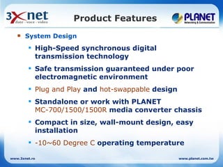 Product Features
      System Design
         High-Speed synchronous digital
          transmission technology
         Safe transmission guaranteed under poor
          electromagnetic environment
         Plug and Play and hot-swappable design
         Standalone or work with PLANET
          MC-700/1500/1500R media converter chassis
         Compact in size, wall-mount design, easy
          installation
         -10~60 Degree C operating temperature

www.3xnet.ro                                       www.planet.com.tw
 