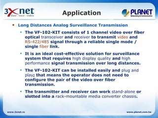 Application
      Long Distances Analog Surveillance Transmission
         The VF-102-KIT consists of 1 channel video over fiber
          optical transceiver and receiver to transmit video and
          RS-422/485 signal through a reliable single mode /
          single fiber link.
         It is an ideal cost-effective solution for surveillance
          system that requires high display quality and high
          performance signal transmission over long distances.
         The VF-102-KIT can be installed easily and plug and
          play; that means the operator does not need to
          configure the pair of the video over fiber
          transmission.
         The transmitter and receiver can work stand-alone or
          slotted into a rack-mountable media converter chassis.


www.3xnet.ro                                              www.planet.com.tw
 