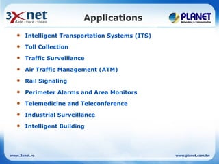 Applications
      Intelligent Transportation Systems (ITS)
      Toll Collection
      Traffic Surveillance
      Air Traffic Management (ATM)
      Rail Signaling
      Perimeter Alarms and Area Monitors
      Telemedicine and Teleconference
      Industrial Surveillance
      Intelligent Building




www.3xnet.ro                                      www.planet.com.tw
 