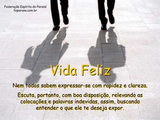 Federação Espírita do Paraná
     feparana.com.br




                               Vida Feliz
     Nem todos sabem expressar-se com rapidez e clareza.
        Escuta, portanto, com boa disposição, relevando as
         colocações e palavras indevidas, assim, buscando
               entender o que ele te deseja expor.
 