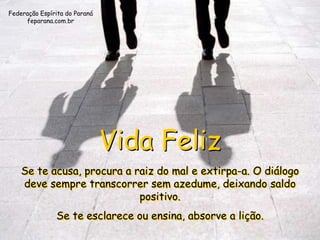 Federação Espírita do Paraná
     feparana.com.br




                               Vida Feliz
    Se te acusa, procura a raiz do mal e extirpa-a. O diálogo
    deve sempre transcorrer sem azedume, deixando saldo
                            positivo.
               Se te esclarece ou ensina, absorve a lição.
 