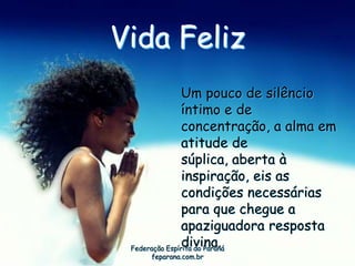 Vida Feliz
                Um pouco de silêncio
                íntimo e de
                concentração, a alma em
                atitude de
                súplica, aberta à
                inspiração, eis as
                condições necessárias
                para que chegue a
                apaziguadora resposta
                divina.
 Federação Espírita do Paraná
    feparana.com.br
 