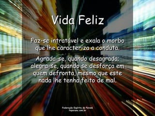 Vida Feliz
Faz-se intratável e exala o morbo
 que lhe caracteriza a conduta.
  Agrada-se, quando desagrada;
alegra-se, quando se desforça em
 quem defronta, mesmo que este
   nada lhe tenha feito de mal.



           Federação Espírita do Paraná
                 feparana.com.br
 