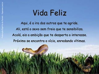 Federação Espírita do Paraná – feparana.com.br




                                                              Vida Feliz
                                                      Aqui, é a ira dos outros que te agride.
                                                   Ali, está o sexo sem freio que te sensibiliza.
                                                 Acolá, eis a ambição que te desperta o interesse.
                                                 Próximo se encontra o vício, enredando vítimas.
 