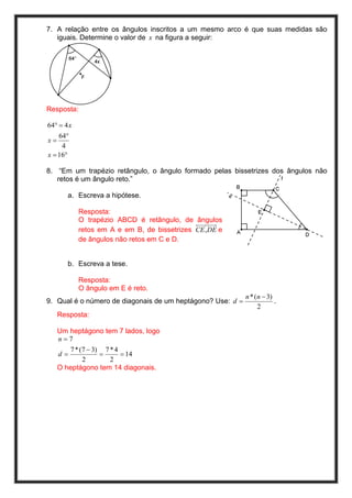 7. A relação entre os ângulos inscritos a um mesmo arco é que suas medidas são
   iguais. Determine o valor de x na figura a seguir:




Resposta:

64° = 4 x
    64°
x=
     4
x = 16°

8. “Em um trapézio retângulo, o ângulo formado pelas bissetrizes dos ângulos não
   retos é um ângulo reto.”

        a. Escreva a hipótese.

            Resposta:
            O trapézio ABCD é retângulo, de ângulos
            retos em A e em B, de bissetrizes CE, DE e
            de ângulos não retos em C e D.


        b. Escreva a tese.

            Resposta:
            O ângulo em E é reto.
                                                            n * (n − 3)
9. Qual é o número de diagonais de um heptágono? Use: d =               .
                                                                 2
     Resposta:

     Um heptágono tem 7 lados, logo
     n=7
        7 * (7 − 3) 7 * 4
     d=            =      = 14
             2        2
     O heptágono tem 14 diagonais.
 