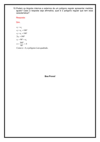 10. Podem os ângulos internos e externos de um polígono regular apresentar medidas
    iguais? Caso a resposta seja afirmativa, qual é o polígono regular que tem essa
    característica?

   Resposta:

   Sim.

   ai = ae
   ai + ae = 180°
   ai + ai = 180°
   2ai = 180°
   ai = 90° = ae
      360°
   n=      =4
       90°
   Como n = 4, o polígono é um quadrado.




                                    Boa Prova!
 