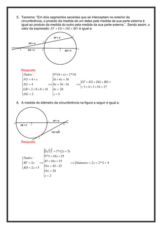 5. Teorema: “Em dois segmentos secantes que se interceptam no exterior da
   circunferência, o produto da medida de um deles pela medida da sua parte externa é
   igual ao produto da medida do outro pela medida da sua parte externa.”. Sendo assim, o
   valor da expressão EF + EG + DG + BD é igual a:




   Resposta:
    Dados :              4 * (4 + x) = 2 *18
    FG = 4 + x           16 + 4 x = 36
   
                                               EF + EG + DG + BD =
    EG = 4             a 4 x = 36 − 16       a
   GB = 2 + 8 + 8 = 18                         = 5 + 4 + 2 + 16 = 27
                          4 x = 20
   
   
    DG = 2               x=5

6. A medida do diâmetro da circunferência na figura a seguir é igual a:




   Resposta:

                     (3 5 )2
                               = 5 * (2 x + 5)
                    9 * 5 = 10 x + 25
    Dados :
                   45 = 10 x + 25
    BF = 2 x     a                              a Diâmetro = 2 x = 2 * 2 = 4
    BD = 2 x + 5   10 x = 45 − 25
   
                    10 x = 20
                     x=2
 