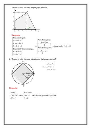 7. Qual é o valor da área do polígono ABDE?




   Resposta:
   Dados do trapézio :
   b = 2 − 0 = 2                      Área do trapézio :
   
   B = 4 − 0 = 4                      A=
                                           (2 + 4)* 3 = 9
                                              2
   h = 3 − 0 = 3                  a                       a Área total = 9 + 4 = 13
   Dados do triângulo retângulo :     Área do triângulo :
                                          4* 2
   h = 4 − 0 = 4                      A=        =4
   b = 5 − 3 = 2                            2
   

8. Qual é o valor da área não pintada da figura a seguir?

                                                   A = π * r²
                                                   
                                             Use :  A = b * h
                                                   a ² = b ² + c ²
                                                   




Resposta:

 Dados :          4² = l ² + l ²

 EB = 2 + 2 = 4 a 16 = 2l ² a A área do quadrado é igual a 8.
 BC = l           l² = 8

 