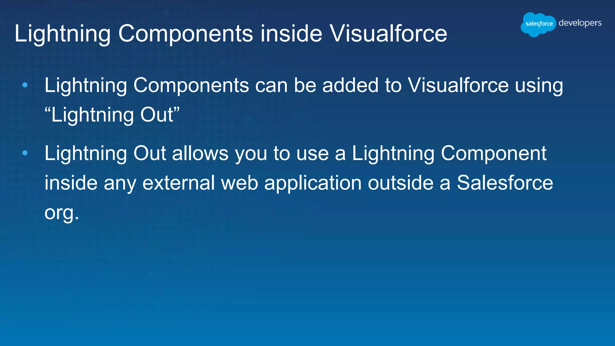 Lightning Components inside Visualforce
• Lightning Components can be added to Visualforce using
“Lightning Out”
• Lightning Out allows you to use a Lightning Component
inside any external web application outside a Salesforce
org.
 