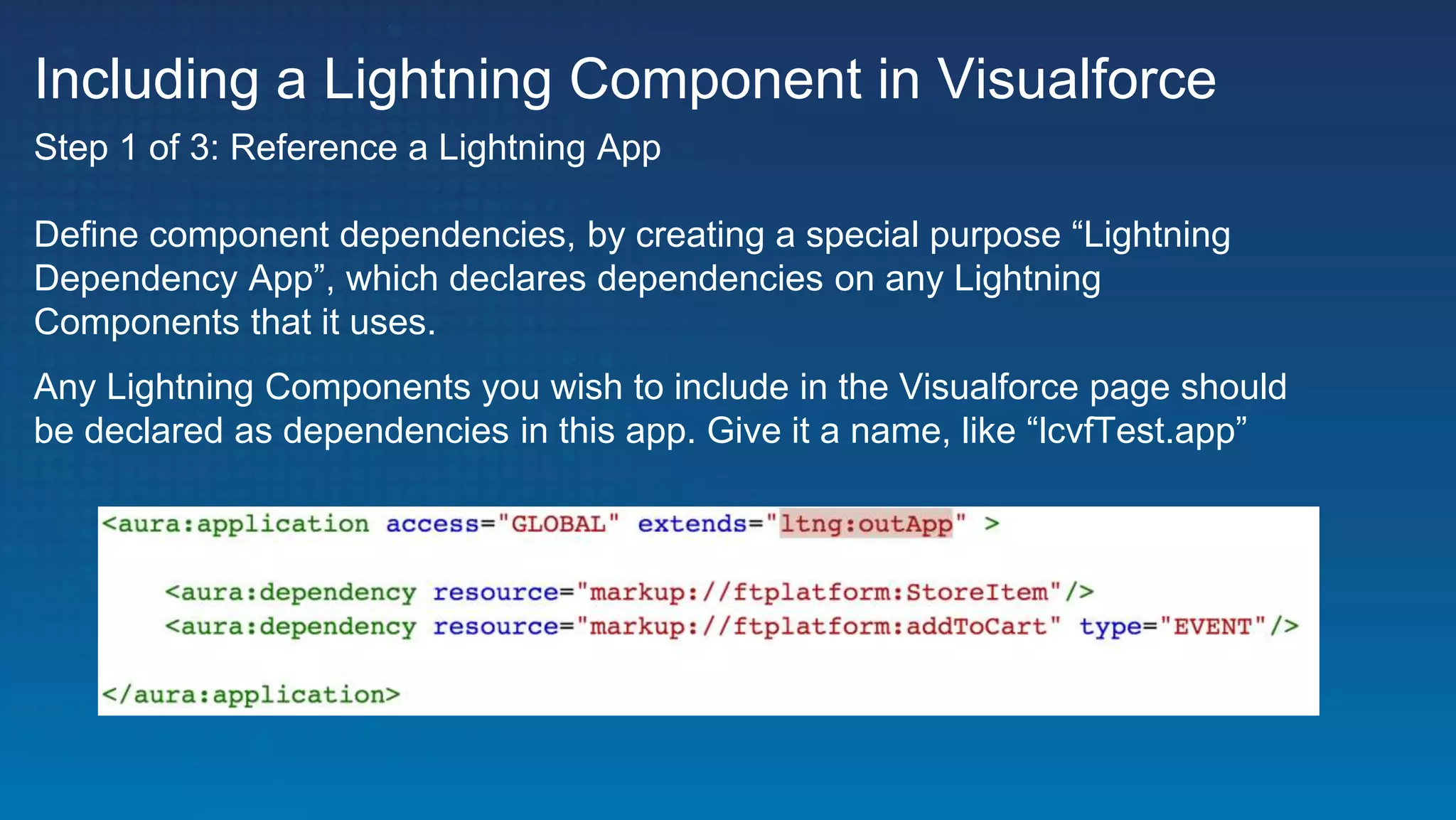 Including a Lightning Component in Visualforce
Define component dependencies, by creating a special purpose “Lightning
Dependency App”, which declares dependencies on any Lightning
Components that it uses.
Any Lightning Components you wish to include in the Visualforce page should
be declared as dependencies in this app. Give it a name, like “lcvfTest.app”
Step 1 of 3: Reference a Lightning App
 