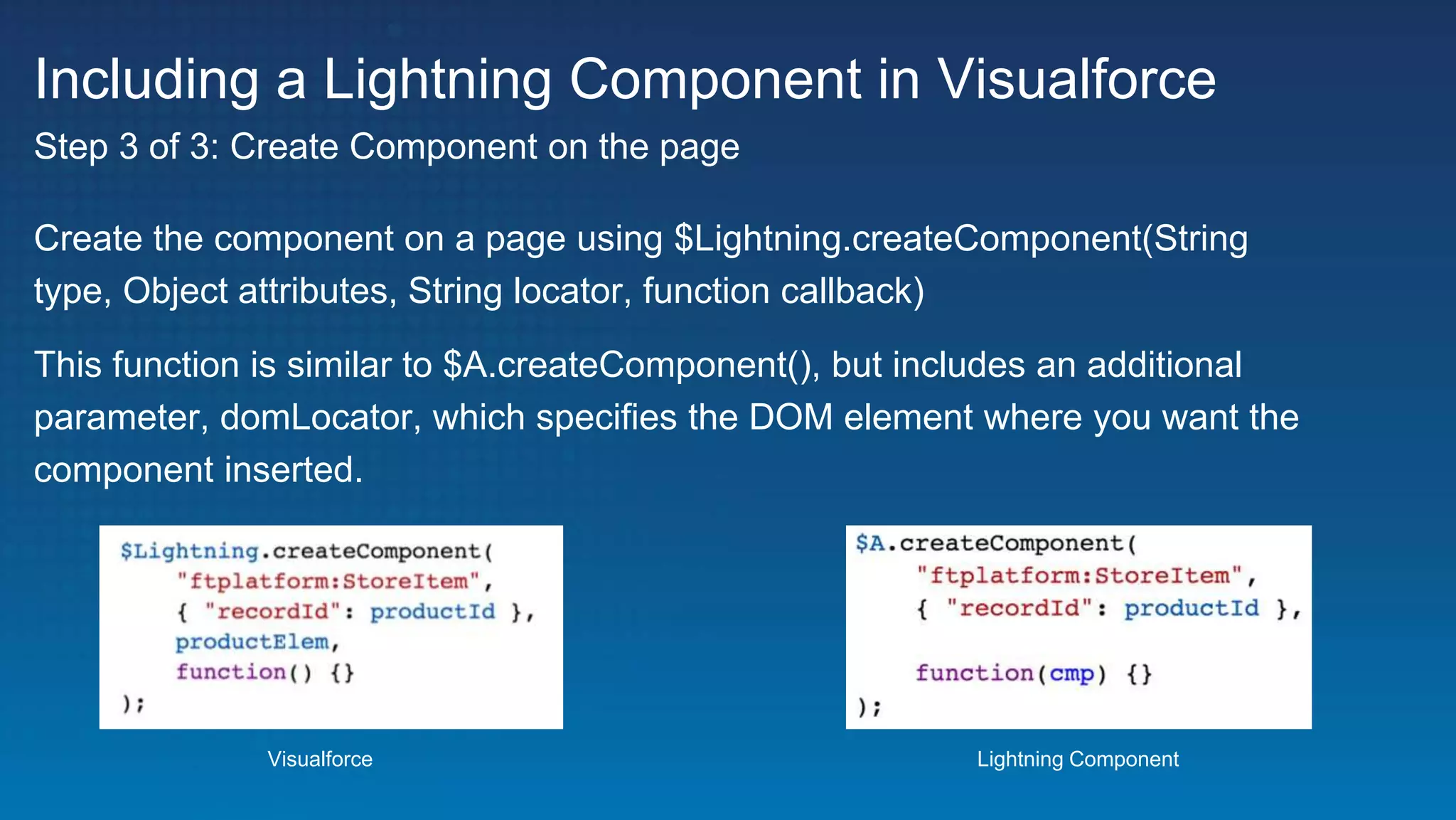 Including a Lightning Component in Visualforce
Create the component on a page using $Lightning.createComponent(String
type, Object attributes, String locator, function callback)
This function is similar to $A.createComponent(), but includes an additional
parameter, domLocator, which specifies the DOM element where you want the
component inserted.
Step 3 of 3: Create Component on the page
Visualforce Lightning Component
 