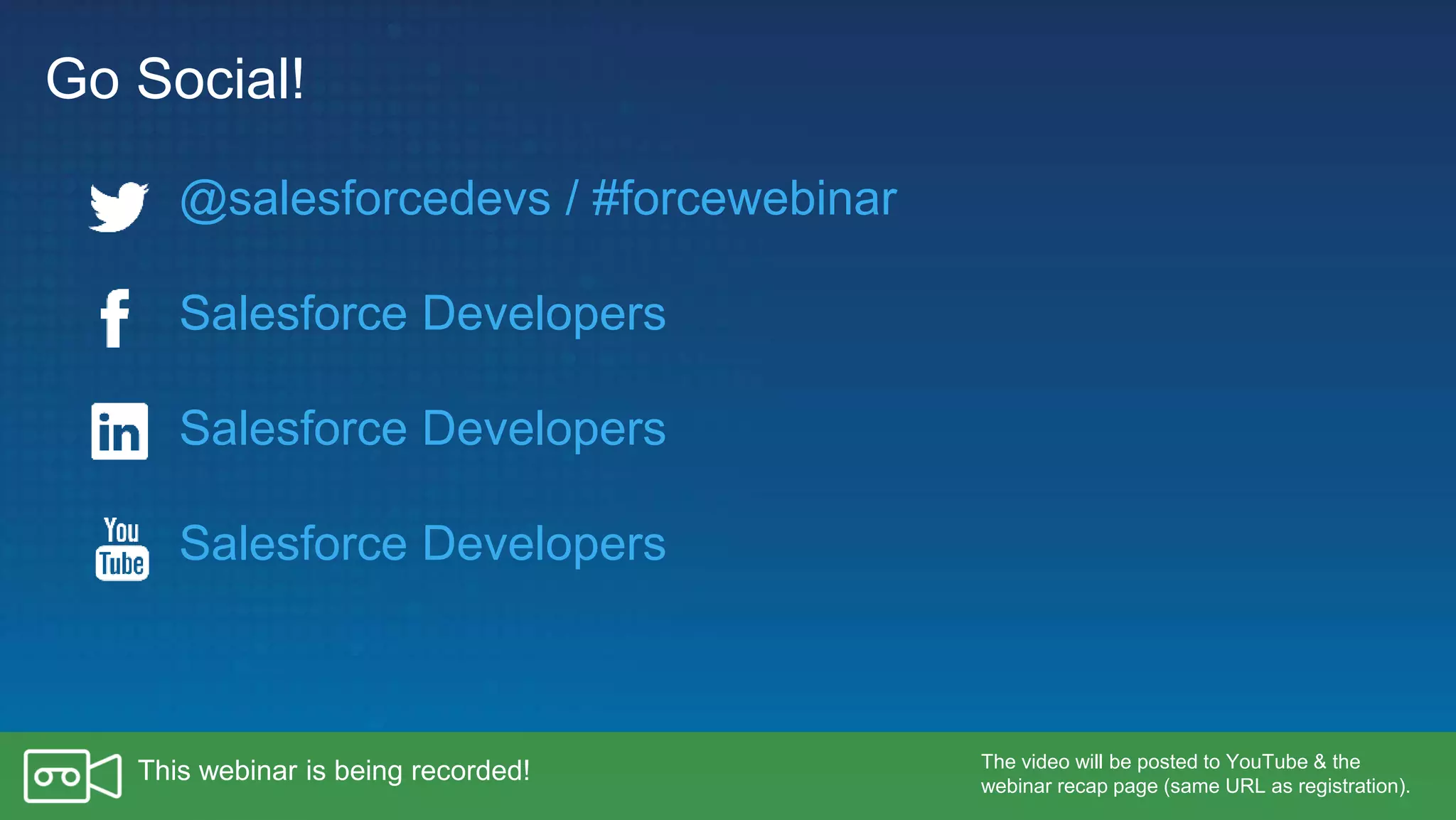 Go Social!
Salesforce Developers
Salesforce Developers
Salesforce Developers
The video will be posted to YouTube & the
webinar recap page (same URL as registration).
This webinar is being recorded!
@salesforcedevs / #forcewebinar
 