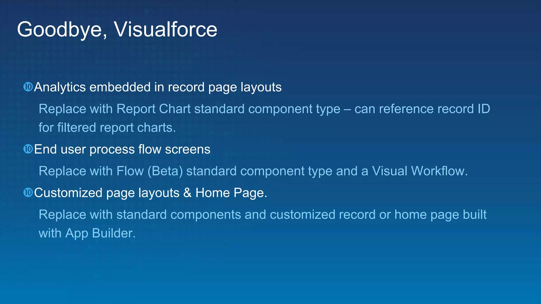 Goodbye, Visualforce
Analytics embedded in record page layouts
Replace with Report Chart standard component type – can reference record ID
for filtered report charts.
End user process flow screens
Replace with Flow (Beta) standard component type and a Visual Workflow.
Customized page layouts & Home Page.
Replace with standard components and customized record or home page built
with App Builder.
 
