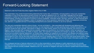 Forward-Looking Statement
Statement under the Private Securities Litigation Reform Act of 1995:
This presentation may contain forward-looking statements that involve risks, uncertainties, and assumptions. If any such uncertainties
materialize or if any of the assumptions proves incorrect, the results of salesforce.com, inc. could differ materially from the results
expressed or implied by the forward-looking statements we make. All statements other than statements of historical fact could be deemed
forward-looking, including any projections of product or service availability, subscriber growth, earnings, revenues, or other financial items
and any statements regarding strategies or plans of management for future operations, statements of belief, any statements concerning
new, planned, or upgraded services or technology developments and customer contracts or use of our services.
The risks and uncertainties referred to above include – but are not limited to – risks associated with developing and delivering new
functionality for our service, new products and services, our new business model, our past operating losses, possible fluctuations in our
operating results and rate of growth, interruptions or delays in our Web hosting, breach of our security measures, the outcome of any
litigation, risks associated with completed and any possible mergers and acquisitions, the immature market in which we operate, our
relatively limited operating history, our ability to expand, retain, and motivate our employees and manage our growth, new releases of our
service and successful customer deployment, our limited history reselling non-salesforce.com products, and utilization and selling to larger
enterprise customers. Further information on potential factors that could affect the financial results of salesforce.com, inc. is included in our
annual report on Form 10-K for the most recent fiscal year and in our quarterly report on Form 10-Q for the most recent fiscal quarter. These
documents and others containing important disclosures are available on the SEC Filings section of the Investor Information section of our
Web site.
Any unreleased services or features referenced in this or other presentations, press releases or public statements are not currently
available and may not be delivered on time or at all. Customers who purchase our services should make the purchase decisions based
upon features that are currently available. Salesforce.com, inc. assumes no obligation and does not intend to update these forward-looking
statements.
 