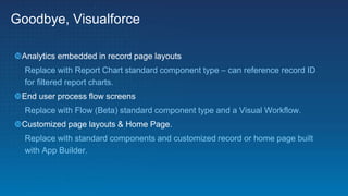 Goodbye, Visualforce
Analytics embedded in record page layouts
Replace with Report Chart standard component type – can reference record ID
for filtered report charts.
End user process flow screens
Replace with Flow (Beta) standard component type and a Visual Workflow.
Customized page layouts & Home Page.
Replace with standard components and customized record or home page built
with App Builder.
 