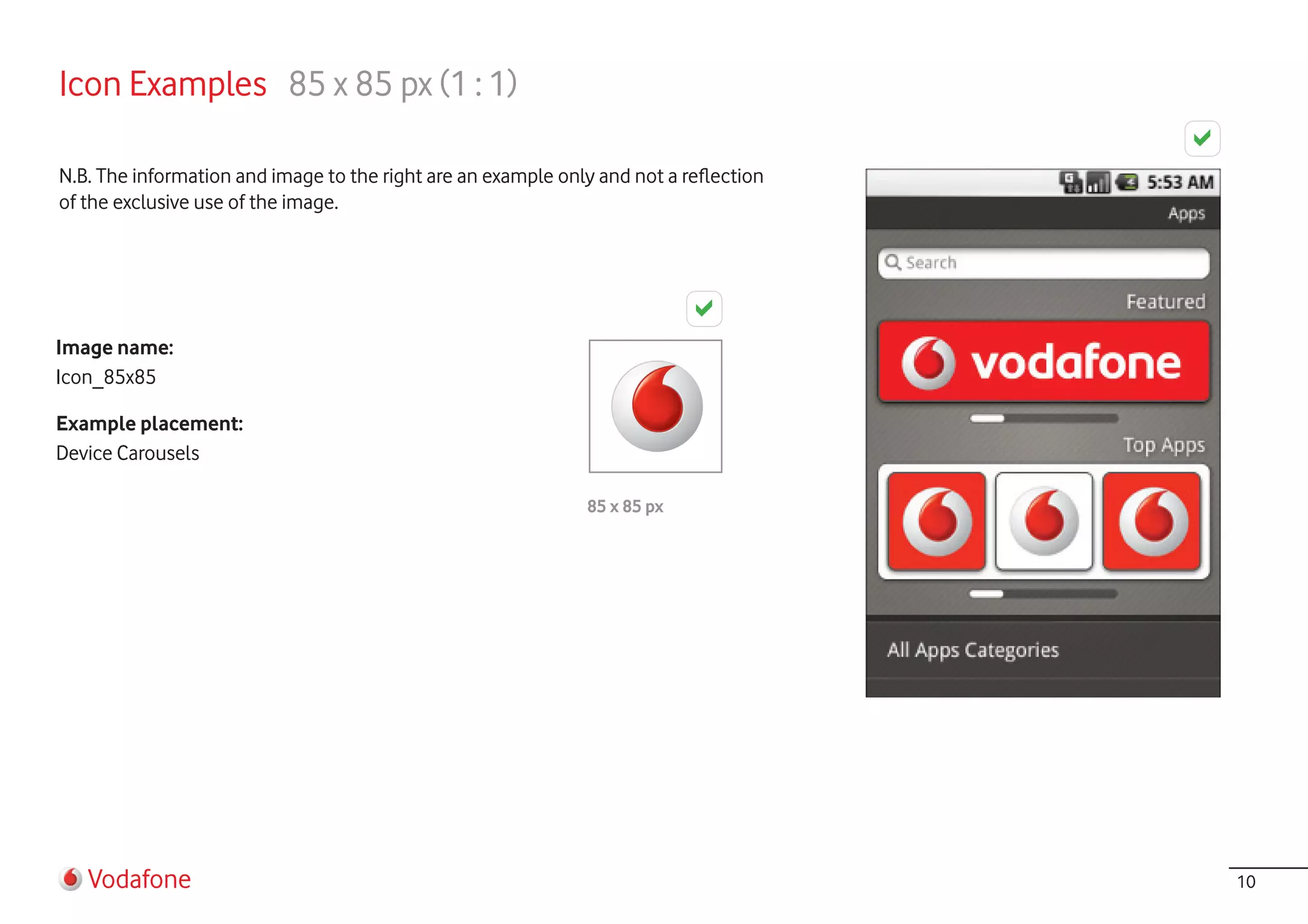 Icon Examples 85 x 85 px (1 : 1)

N.B. The information and image to the right are an example only and not a reflection
of the exclusive use of the image.




Image name:
Icon_85x85

Example placement:
Device Carousels

                                                              85 x 85 px




   Vodafone                                                                            10
 