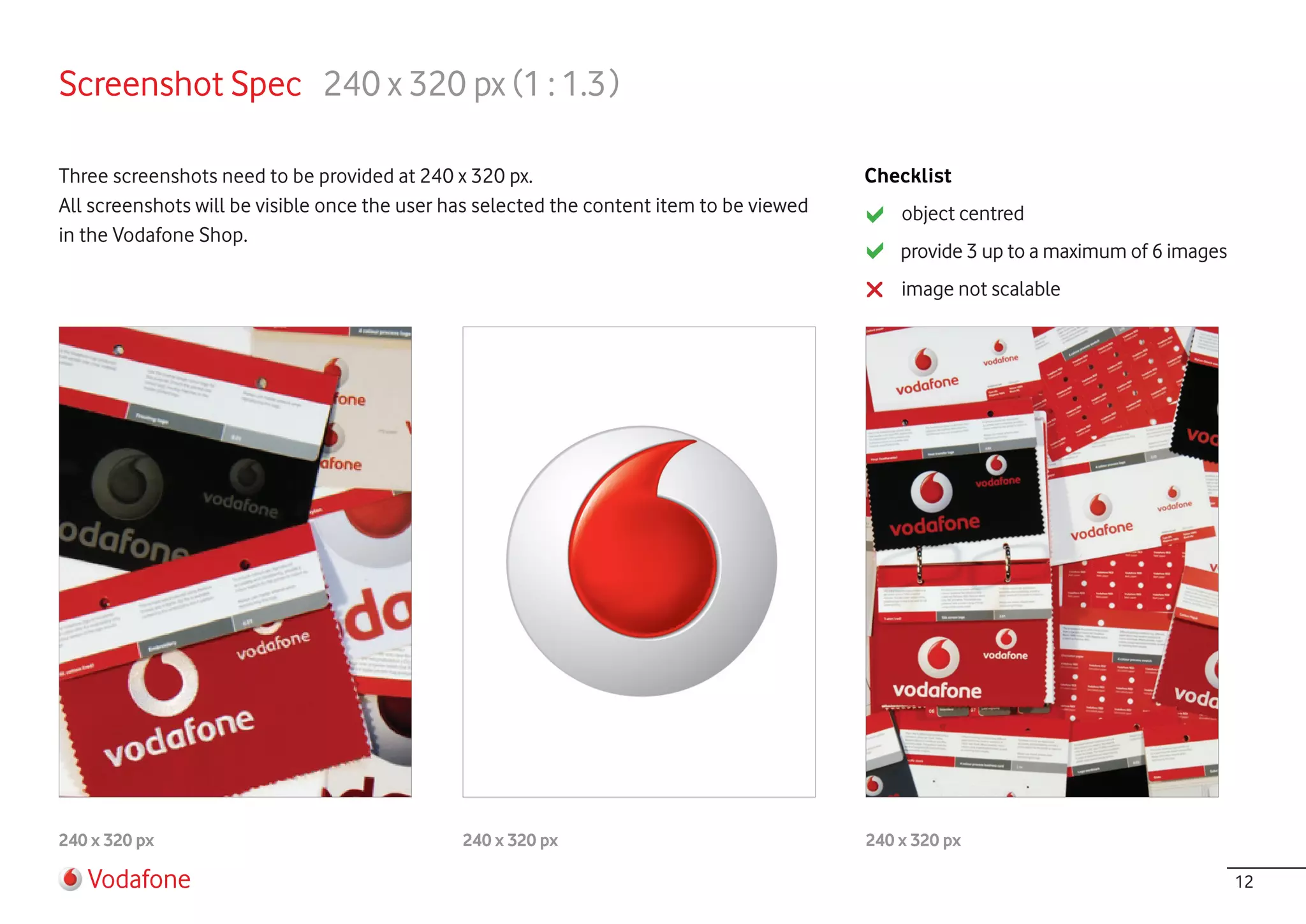 Screenshot Spec 240 x 320 px (1 : 1.3 )

Three screenshots need to be provided at 240 x 320 px.                                     Checklist
All screenshots will be visible once the user has selected the content item to be viewed       object centred
in the Vodafone Shop.
                                                                                               provide 3 up to a maximum of 6 images
                                                                                               image not scalable




240 x 320 px                                   240 x 320 px                                240 x 320 px

   Vodafone                                                                                                                            12
 