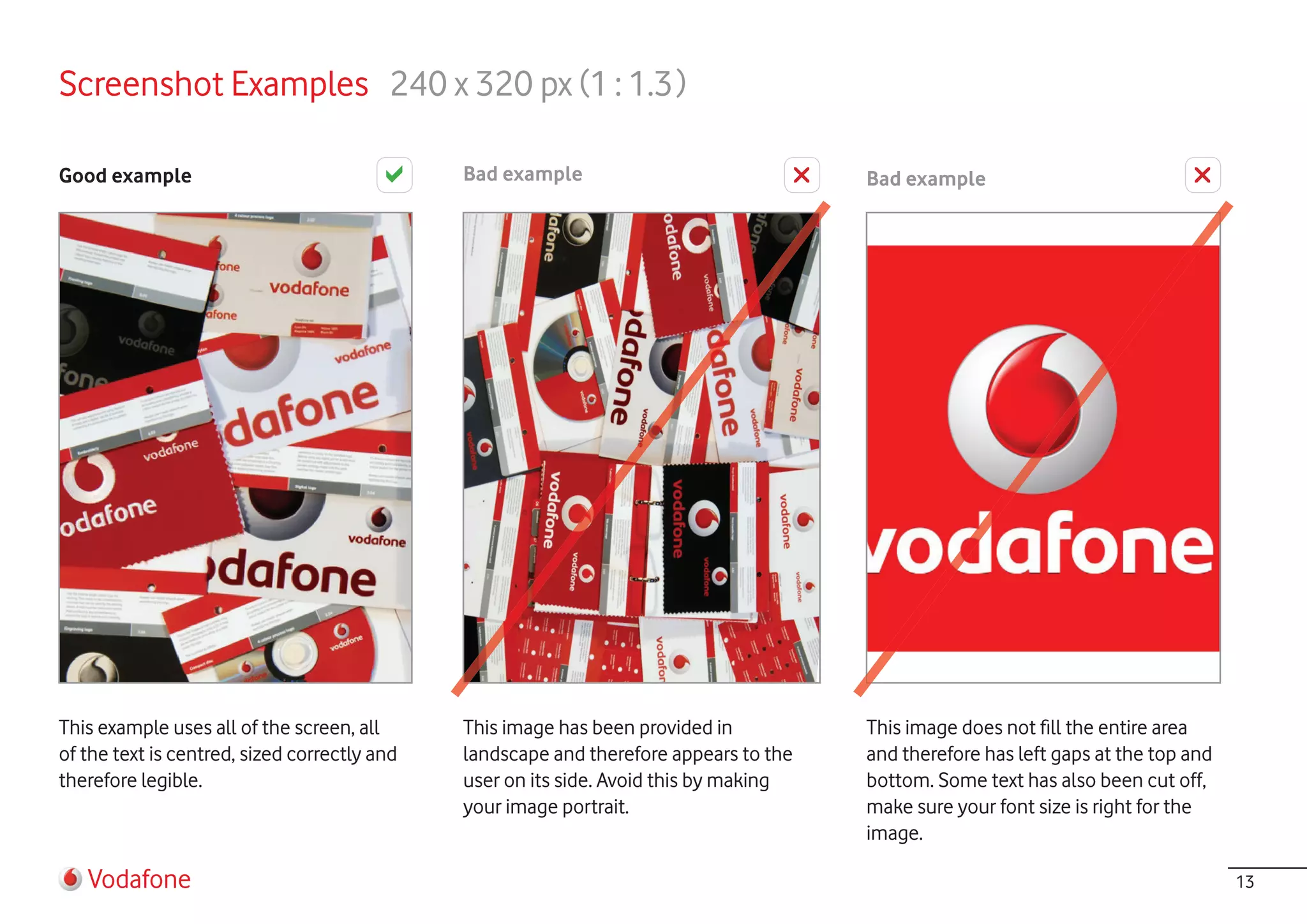 Screenshot Examples 240 x 320 px (1 : 1.3 )

Good example                                  Bad example                              Bad example




This example uses all of the screen, all      This image has been provided in          This image does not fill the entire area
of the text is centred, sized correctly and   landscape and therefore appears to the   and therefore has left gaps at the top and
therefore legible.                            user on its side. Avoid this by making   bottom. Some text has also been cut off,
                                              your image portrait.                     make sure your font size is right for the
                                                                                       image.

   Vodafone                                                                                                                         13
 