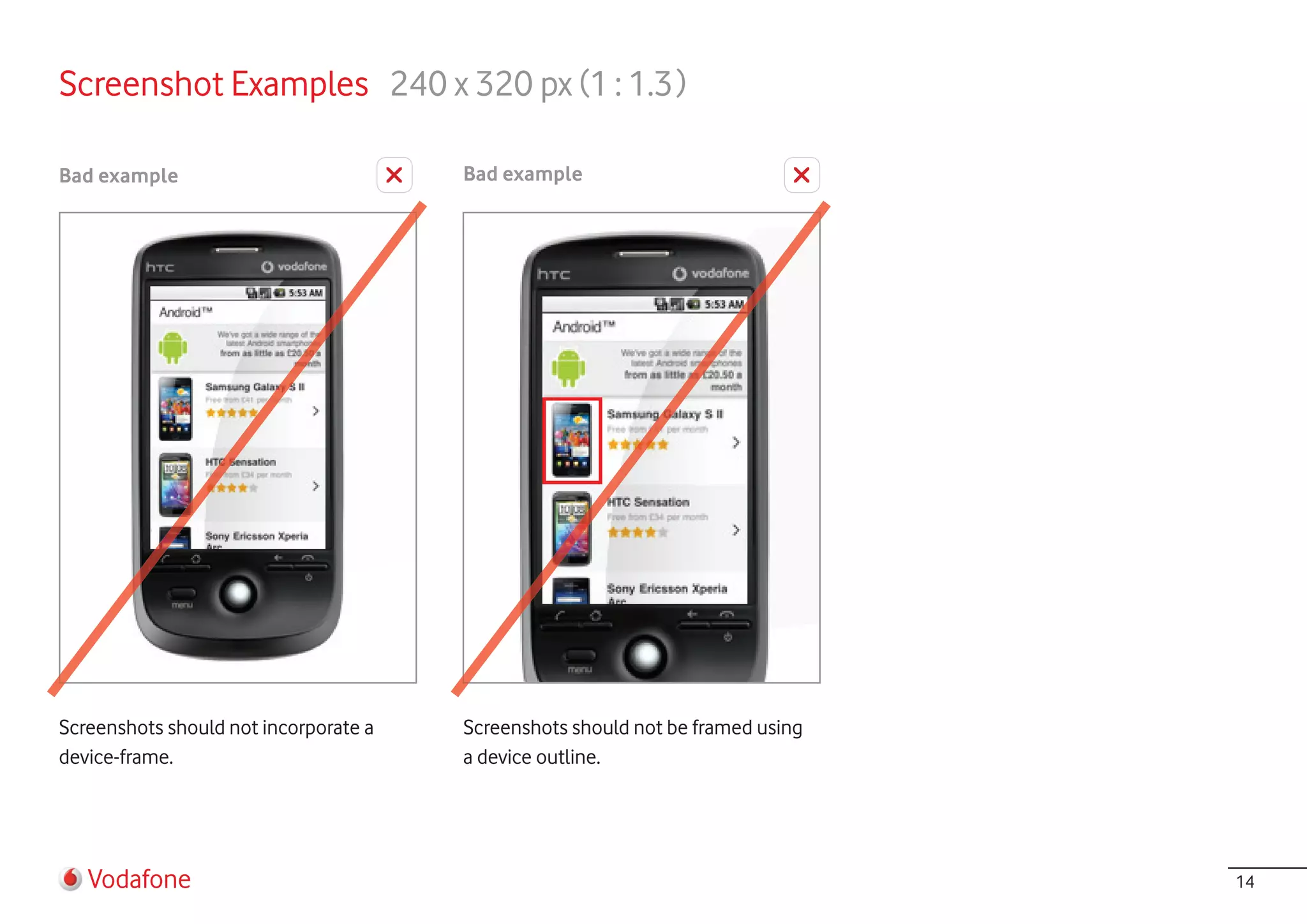 Screenshot Examples 240 x 320 px (1 : 1.3 )

Bad example                            Bad example




Screenshots should not incorporate a   Screenshots should not be framed using
device-frame.                          a device outline.




   Vodafone                                                                     14
 