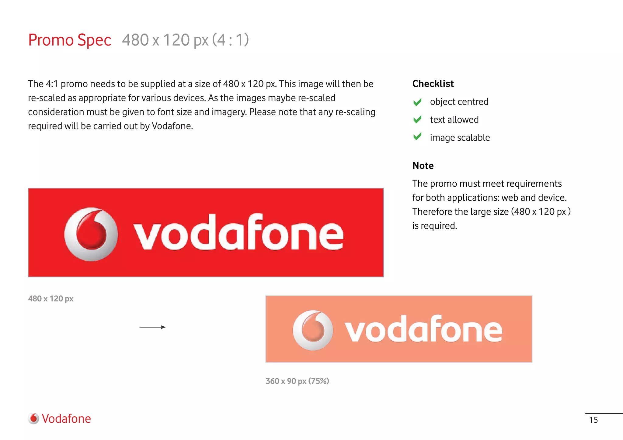 Promo Spec 480 x 120 px (4 : 1)

The 4:1 promo needs to be supplied at a size of 480 x 120 px. This image will then be   Checklist
re-scaled as appropriate for various devices. As the images maybe re-scaled                 object centred
consideration must be given to font size and imagery. Please note that any re-scaling
                                                                                            text allowed
required will be carried out by Vodafone.
                                                                                            image scalable

                                                                                        Note
                                                                                        The promo must meet requirements
                                                                                        for both applications: web and device.
                                                                                        Therefore the large size (480 x 120 px )
                                                                                        is required.




480 x 120 px




                                                          360 x 90 px (75%)



   Vodafone                                                                                                                        15
 