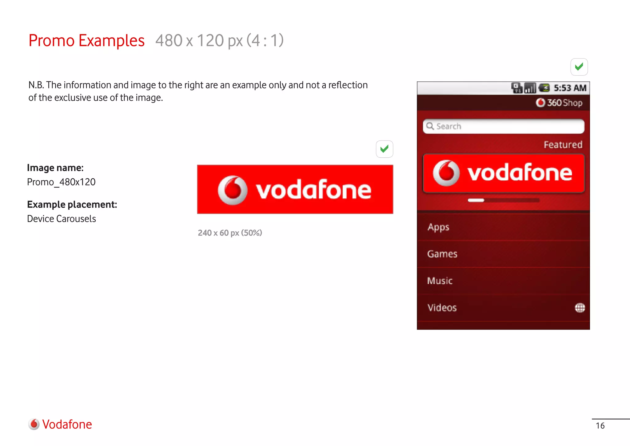 Promo Examples 480 x 120 px (4 : 1)

N.B. The information and image to the right are an example only and not a reflection
of the exclusive use of the image.




Image name:
Promo_480x120

Example placement:
Device Carousels
                                         240 x 60 px (50%)




   Vodafone                                                                            16
 