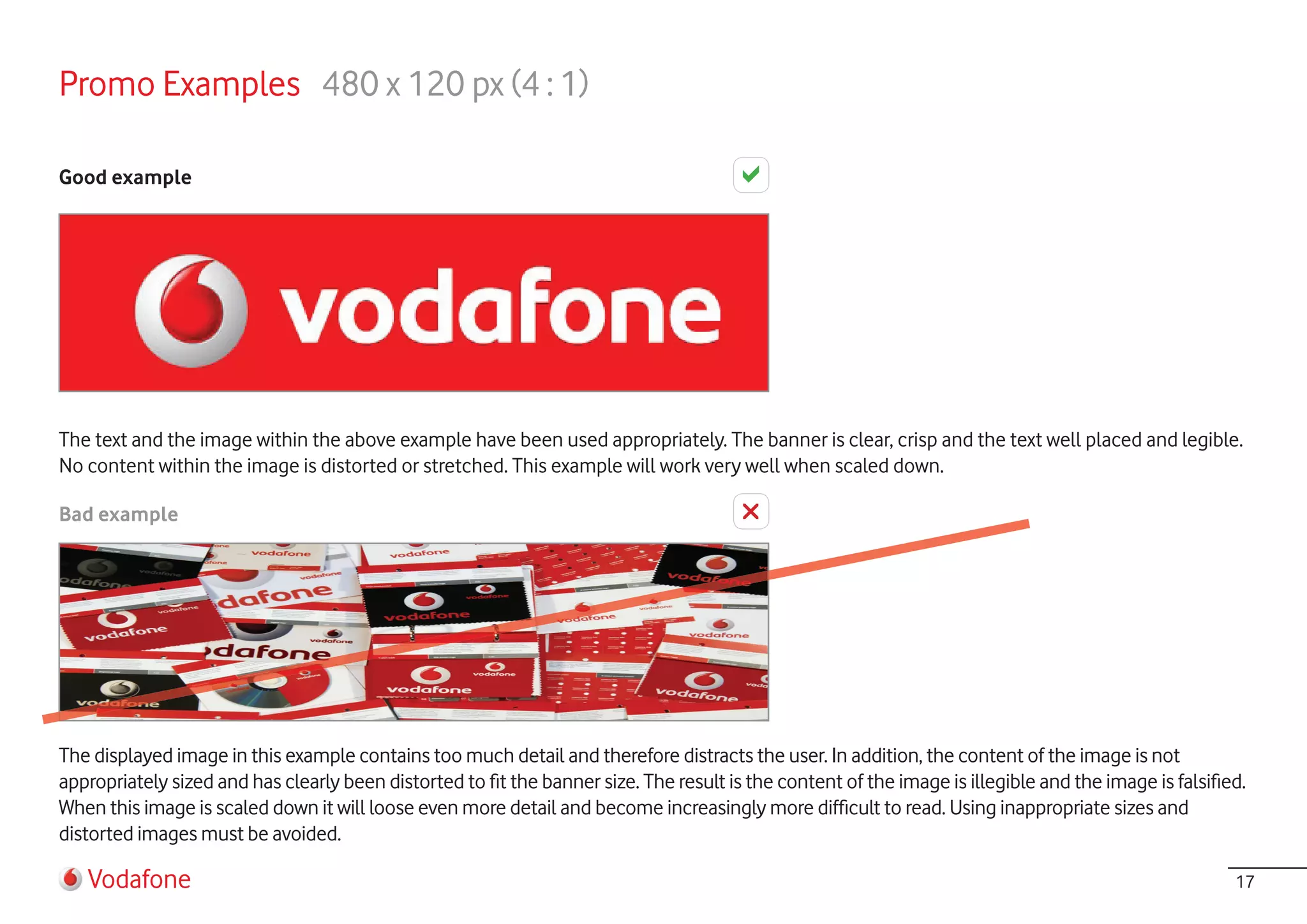 Promo Examples 480 x 120 px (4 : 1)

Good example




The text and the image within the above example have been used appropriately. The banner is clear, crisp and the text well placed and legible.
No content within the image is distorted or stretched. This example will work very well when scaled down.

Bad example




The displayed image in this example contains too much detail and therefore distracts the user. In addition, the content of the image is not
appropriately sized and has clearly been distorted to fit the banner size. The result is the content of the image is illegible and the image is falsified.
When this image is scaled down it will loose even more detail and become increasingly more difficult to read. Using inappropriate sizes and
distorted images must be avoided.

   Vodafone                                                                                                                                             17
 