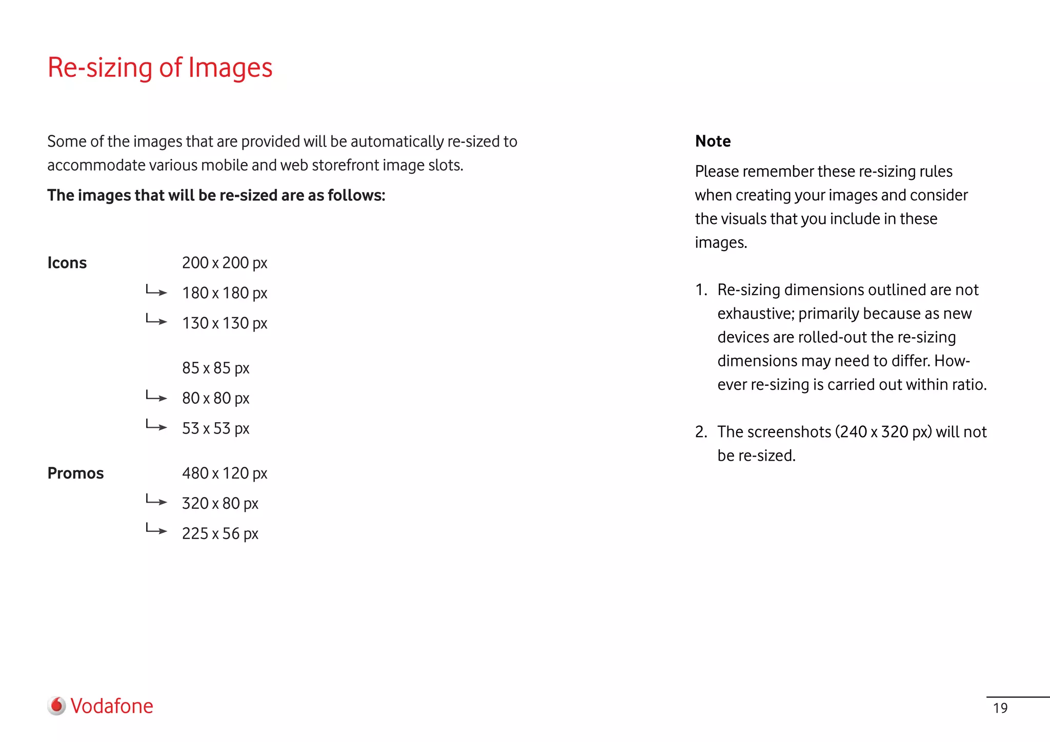 Re-sizing of Images

Some of the images that are provided will be automatically re-sized to   Note
accommodate various mobile and web storefront image slots.               Please remember these re-sizing rules
The images that will be re-sized are as follows:                         when creating your images and consider
                                                                         the visuals that you include in these
                                                                         images.
Icons               200 x 200 px
                    180 x 180 px                                         1. Re-sizing dimensions outlined are not
                                                                            exhaustive; primarily because as new
                    130 x 130 px
                                                                            devices are rolled-out the re-sizing
                    85 x 85 px                                              dimensions may need to differ. How-
                                                                            ever re-sizing is carried out within ratio.
                    80 x 80 px
                    53 x 53 px                                           2. The screenshots (240 x 320 px) will not
                                                                            be re-sized.
Promos              480 x 120 px
                    320 x 80 px
                    225 x 56 px




   Vodafone                                                                                                               19
 
