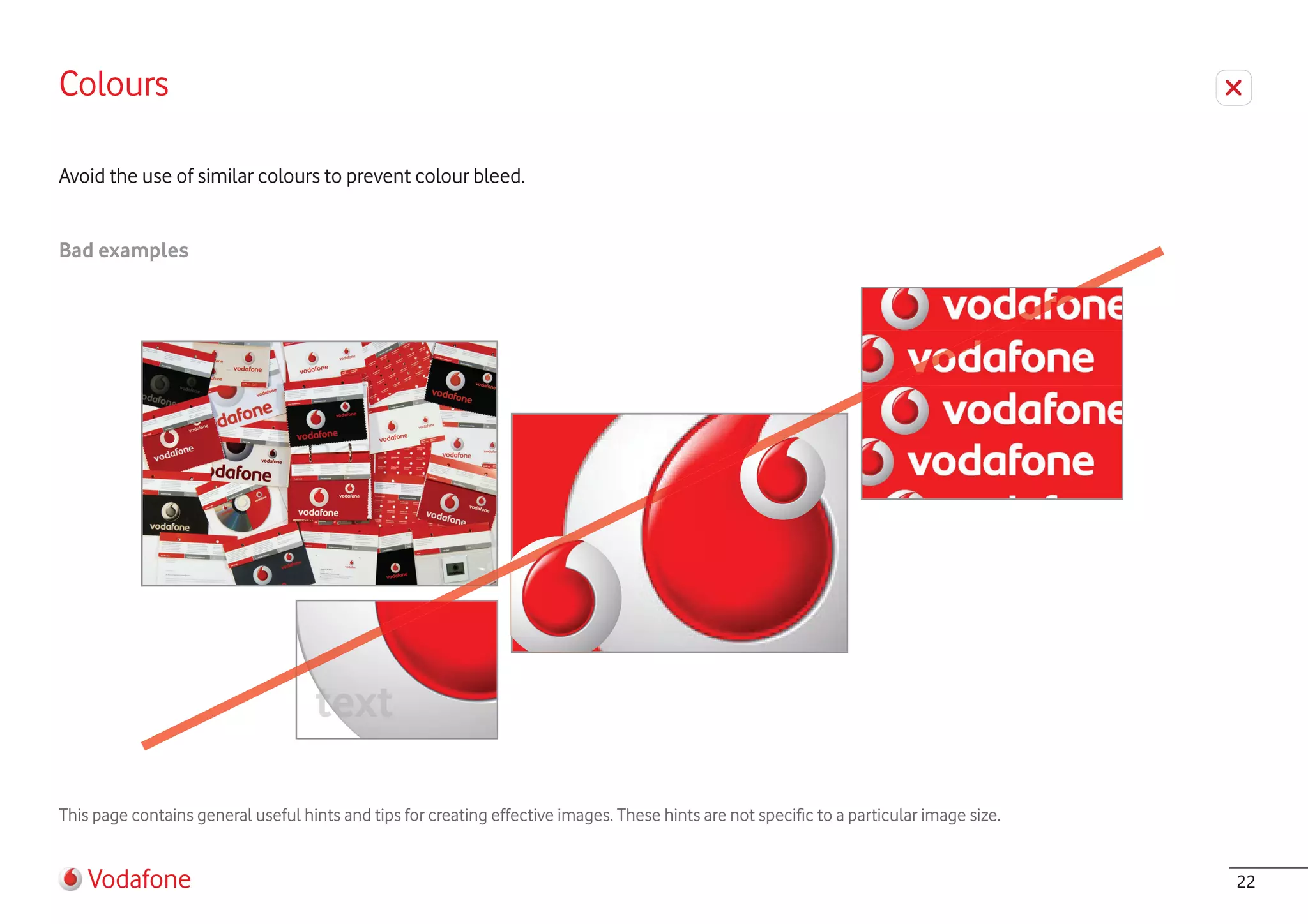 Colours

Avoid the use of similar colours to prevent colour bleed.


Bad examples




                                     text

This page contains general useful hints and tips for creating effective images. These hints are not specific to a particular image size.


    Vodafone                                                                                                                               22
 