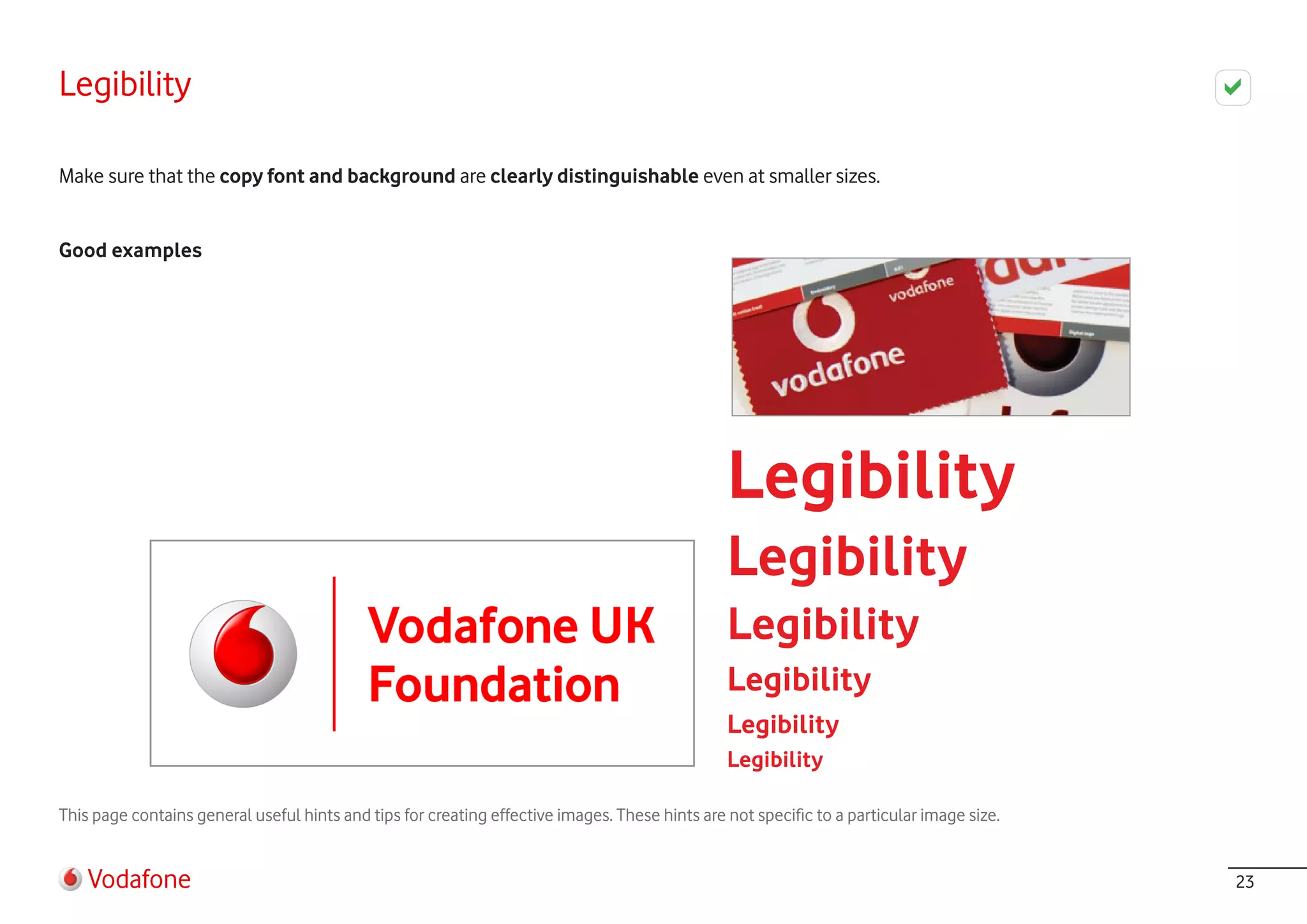 Legibility

Make sure that the copy font and background are clearly distinguishable even at smaller sizes.


Good examples




                                                                                                Legibility
                                                                                                Legibility
                                                                                                Legibility
                                                                                                Legibility
                                                                                                Legibility
                                                                                                Legibility

This page contains general useful hints and tips for creating effective images. These hints are not specific to a particular image size.


    Vodafone                                                                                                                               23
 