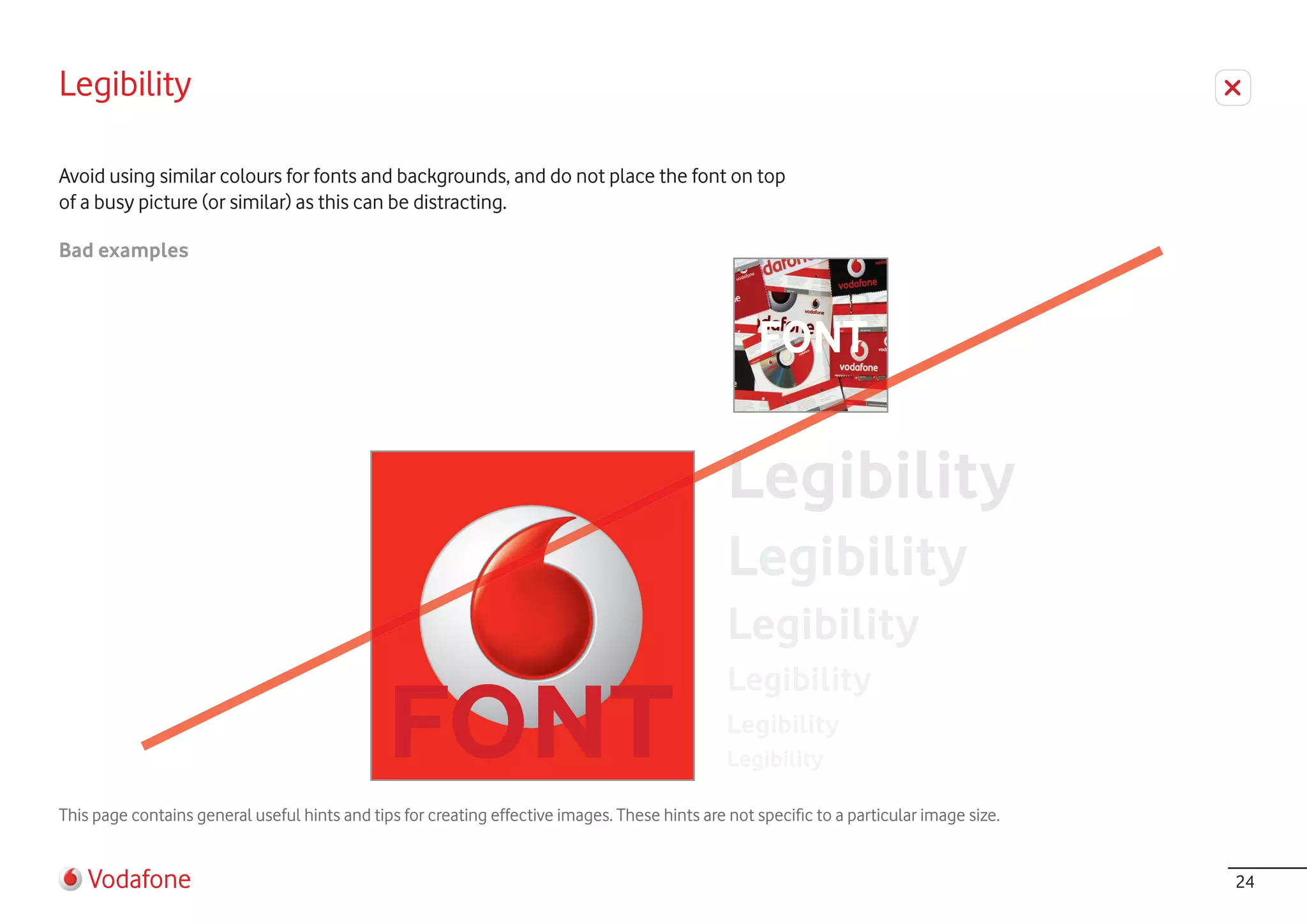 Legibility

Avoid using similar colours for fonts and backgrounds, and do not place the font on top
of a busy picture (or similar) as this can be distracting.

Bad examples



                                                                                                     FONT




This page contains general useful hints and tips for creating effective images. These hints are not specific to a particular image size.


    Vodafone                                                                                                                               24
 