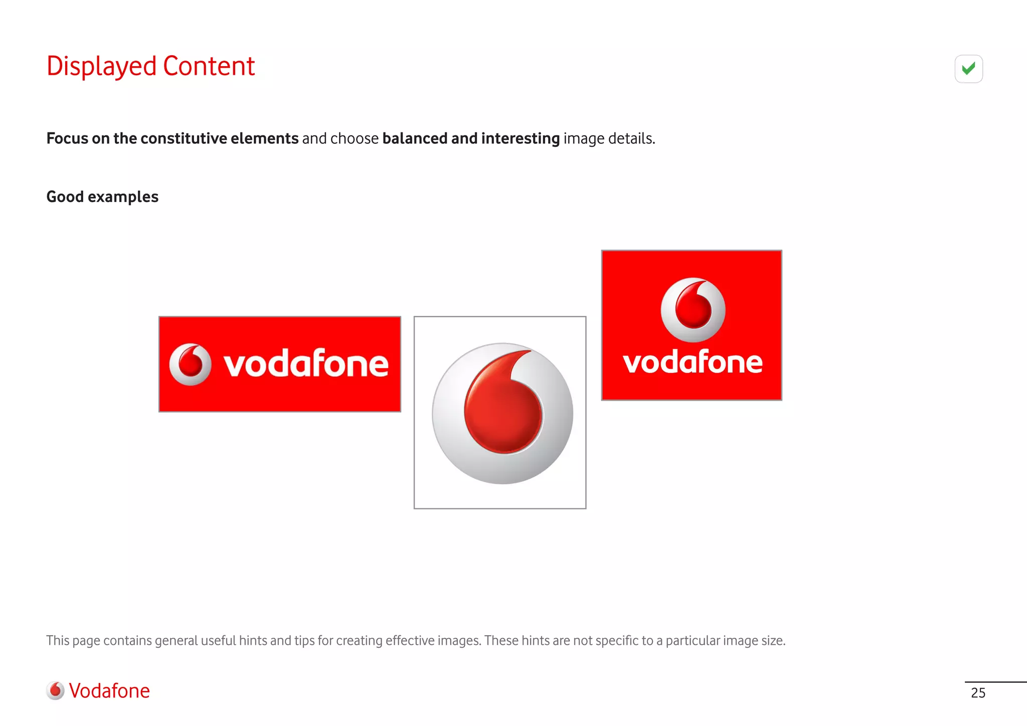 Displayed Content

Focus on the constitutive elements and choose balanced and interesting image details.


Good examples




This page contains general useful hints and tips for creating effective images. These hints are not specific to a particular image size.


    Vodafone                                                                                                                               25
 