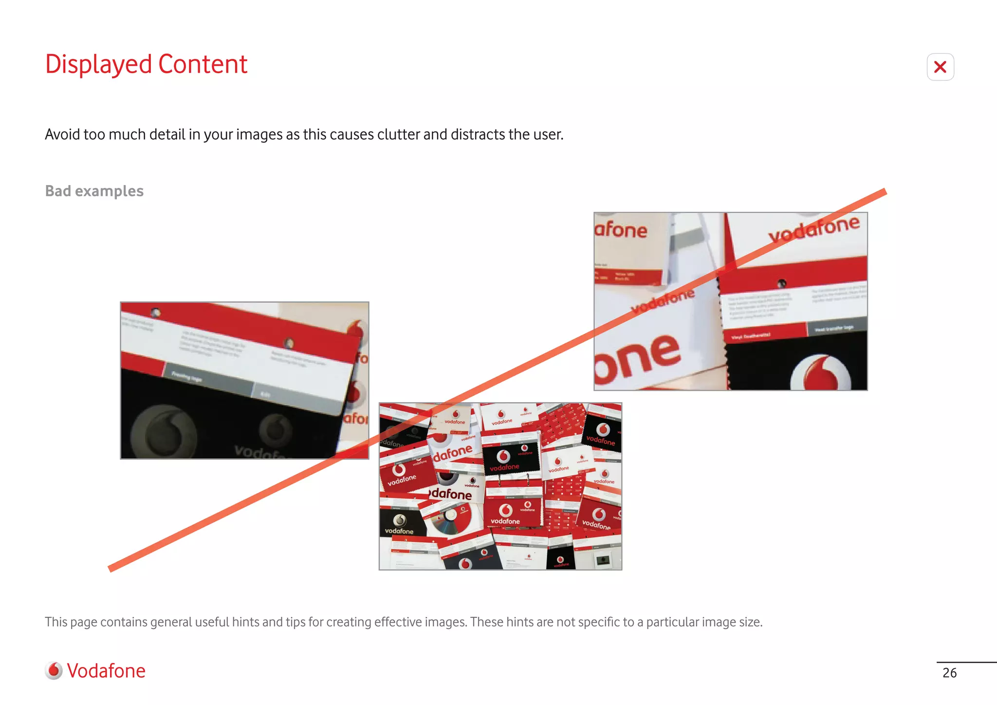 Displayed Content

Avoid too much detail in your images as this causes clutter and distracts the user.


Bad examples




This page contains general useful hints and tips for creating effective images. These hints are not specific to a particular image size.


    Vodafone                                                                                                                               26
 