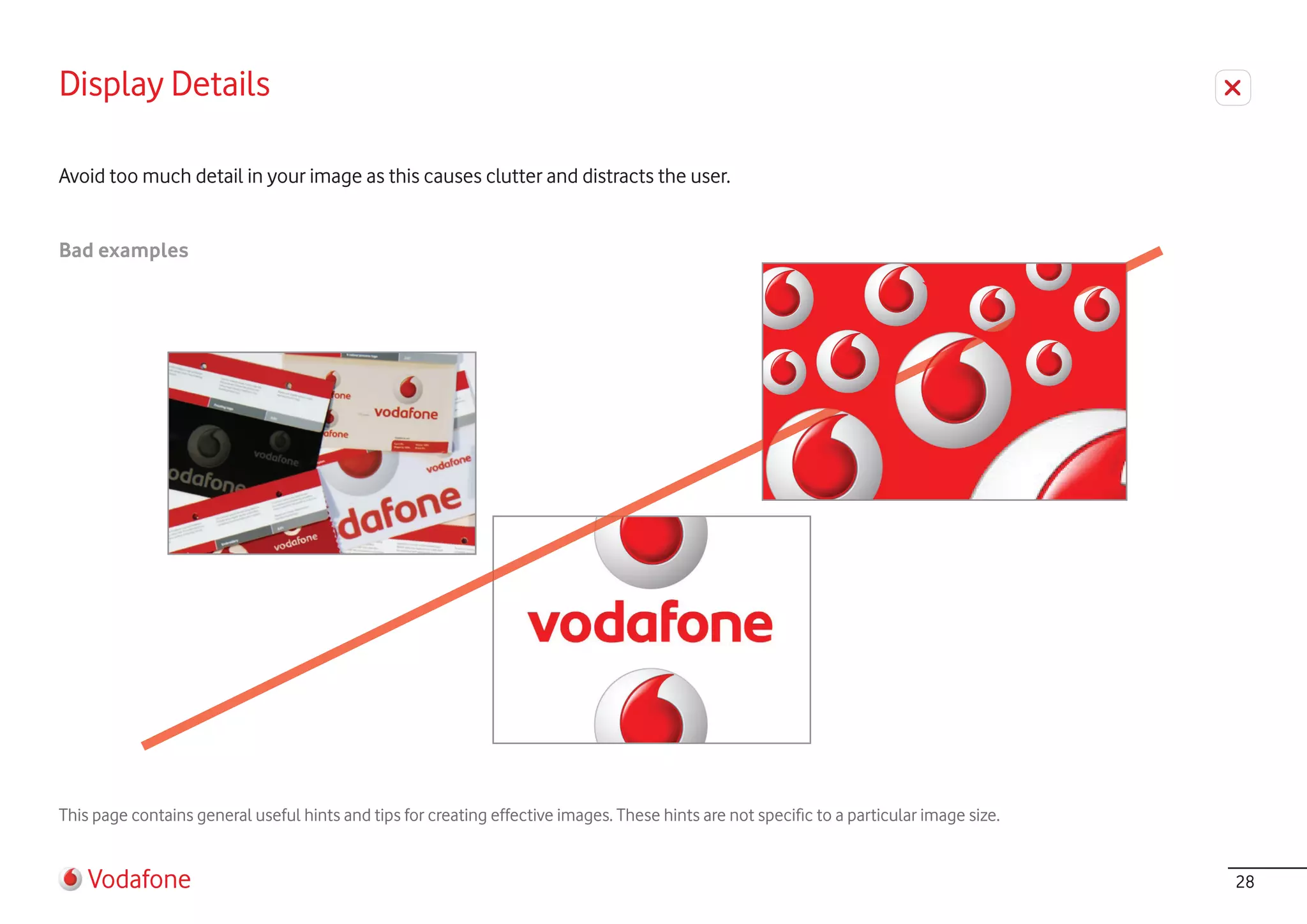 Display Details

Avoid too much detail in your image as this causes clutter and distracts the user.


Bad examples




This page contains general useful hints and tips for creating effective images. These hints are not specific to a particular image size.


    Vodafone                                                                                                                               28
 