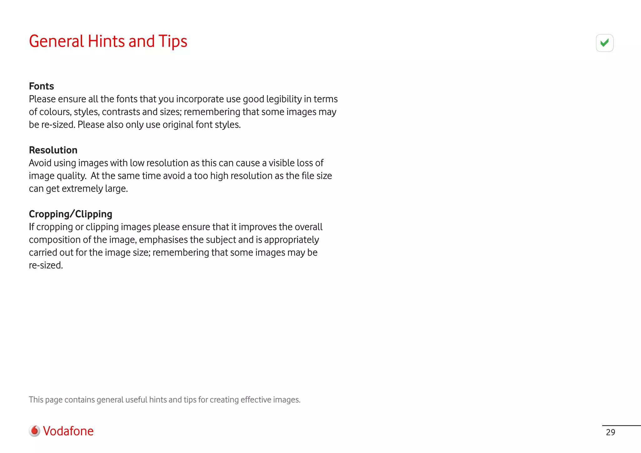 General Hints and Tips

Fonts
Please ensure all the fonts that you incorporate use good legibility in terms
of colours, styles, contrasts and sizes; remembering that some images may
be re-sized. Please also only use original font styles.

Resolution
Avoid using images with low resolution as this can cause a visible loss of
image quality. At the same time avoid a too high resolution as the file size
can get extremely large.

Cropping/Clipping
If cropping or clipping images please ensure that it improves the overall
composition of the image, emphasises the subject and is appropriately
carried out for the image size; remembering that some images may be
re-sized.




This page contains general useful hints and tips for creating effective images.


    Vodafone                                                                      29
 