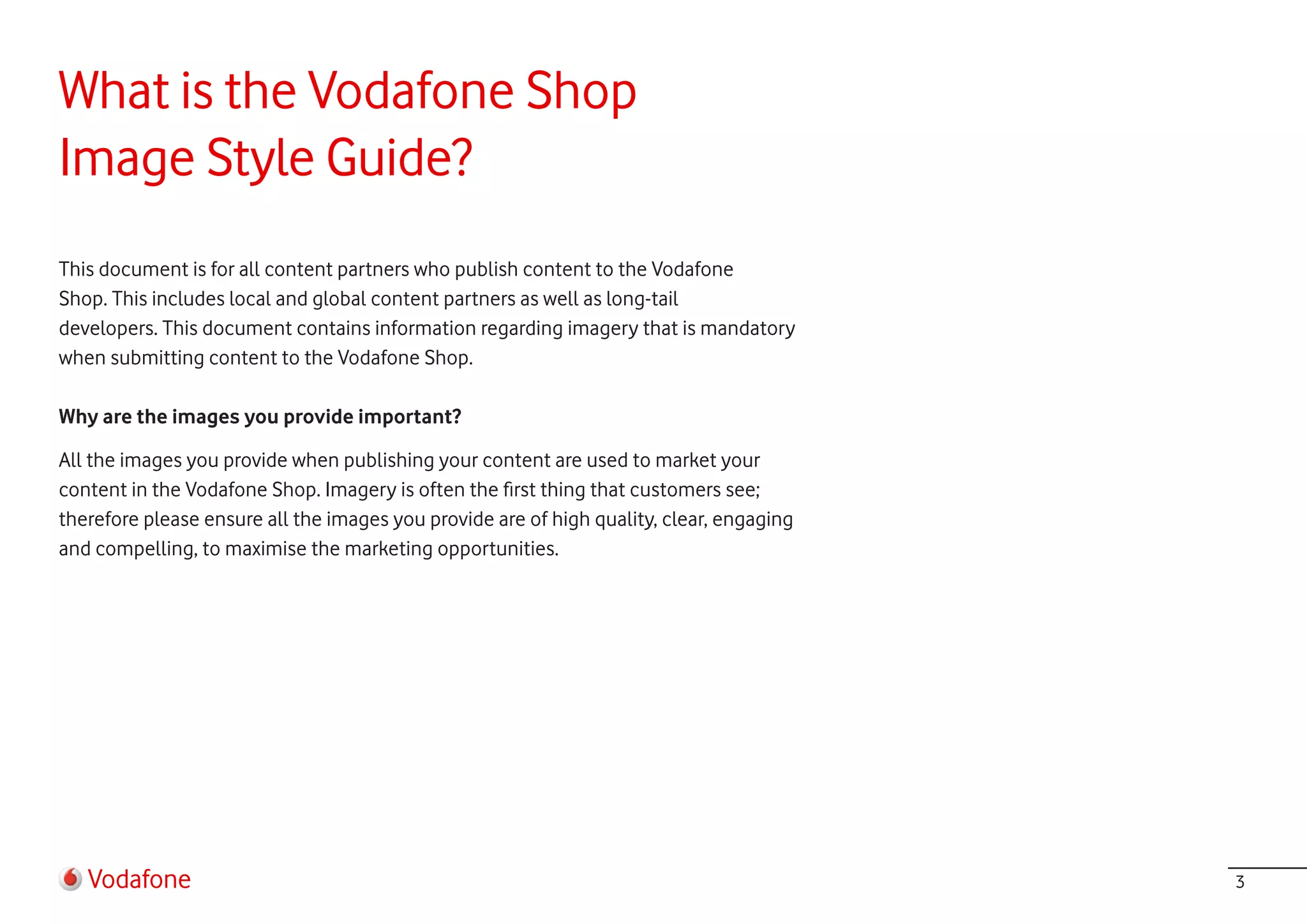 What is the Vodafone Shop
Image Style Guide?
This document is for all content partners who publish content to the Vodafone
Shop. This includes local and global content partners as well as long-tail
developers. This document contains information regarding imagery that is mandatory
when submitting content to the Vodafone Shop.

Why are the images you provide important?

All the images you provide when publishing your content are used to market your
content in the Vodafone Shop. Imagery is often the first thing that customers see;
therefore please ensure all the images you provide are of high quality, clear, engaging
and compelling, to maximise the marketing opportunities.




   Vodafone                                                                               3
 