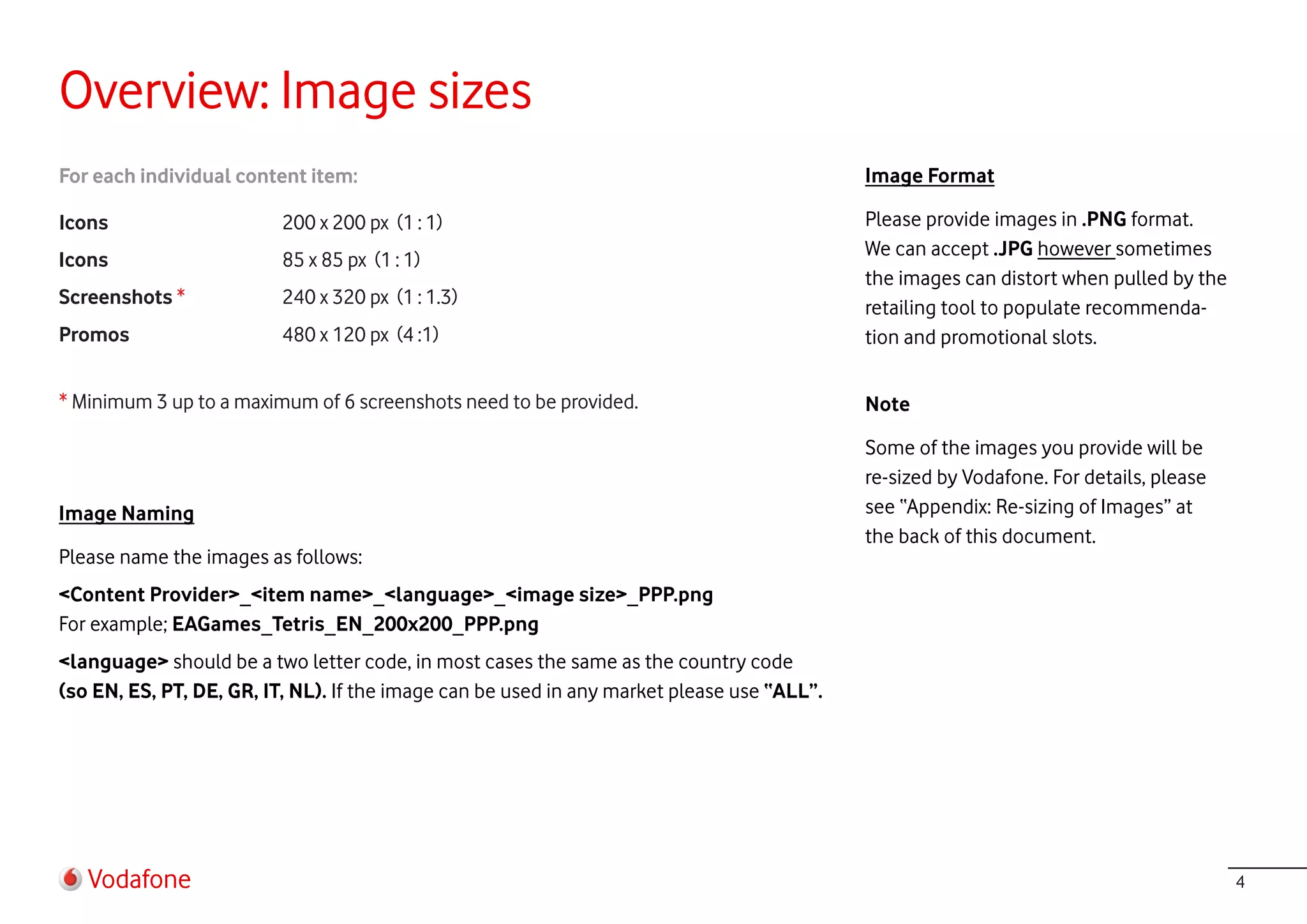 Overview: Image sizes
For each individual content item:                                                           Image Format

Icons                     200 x 200 px (1 : 1)                                              Please provide images in .PNG format.
                                                                                            We can accept .JPG however sometimes
Icons                     85 x 85 px (1 : 1)
                                                                                            the images can distort when pulled by the
Screenshots *             240 x 320 px (1 : 1.3)                                            retailing tool to populate recommenda-
Promos                    480 x 120 px (4 :1)                                               tion and promotional slots.

* Minimum 3 up to a maximum of 6 screenshots need to be provided.                           Note

                                                                                            Some of the images you provide will be
                                                                                            re-sized by Vodafone. For details, please
Image Naming                                                                                see “Appendix: Re-sizing of Images” at
                                                                                            the back of this document.
Please name the images as follows:
<Content Provider>_<item name>_<language>_<image size>_PPP.png
For example; EAGames_Tetris_EN_200x200_PPP.png
<language> should be a two letter code, in most cases the same as the country code
(so EN, ES, PT, DE, GR, IT, NL). If the image can be used in any market please use “ALL”.




   Vodafone                                                                                                                             4
 