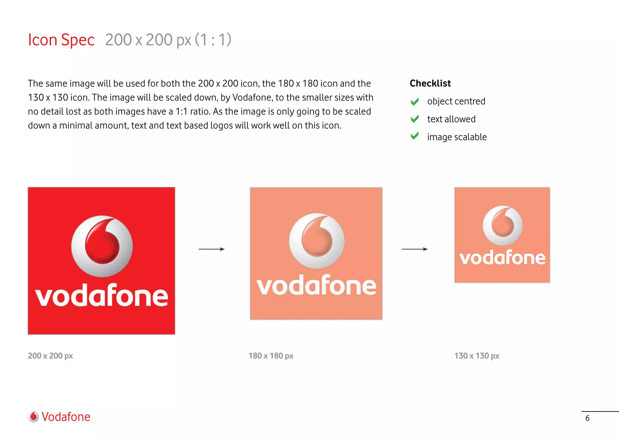 Icon Spec 200 x 200 px (1 : 1)

The same image will be used for both the 200 x 200 icon, the 180 x 180 icon and the       Checklist
130 x 130 icon. The image will be scaled down, by Vodafone, to the smaller sizes with        object centred
no detail lost as both images have a 1:1 ratio. As the image is only going to be scaled
                                                                                             text allowed
down a minimal amount, text and text based logos will work well on this icon.
                                                                                             image scalable




200 x 200 px                                           180 x 180 px                                   130 x 130 px




   Vodafone                                                                                                          6
 