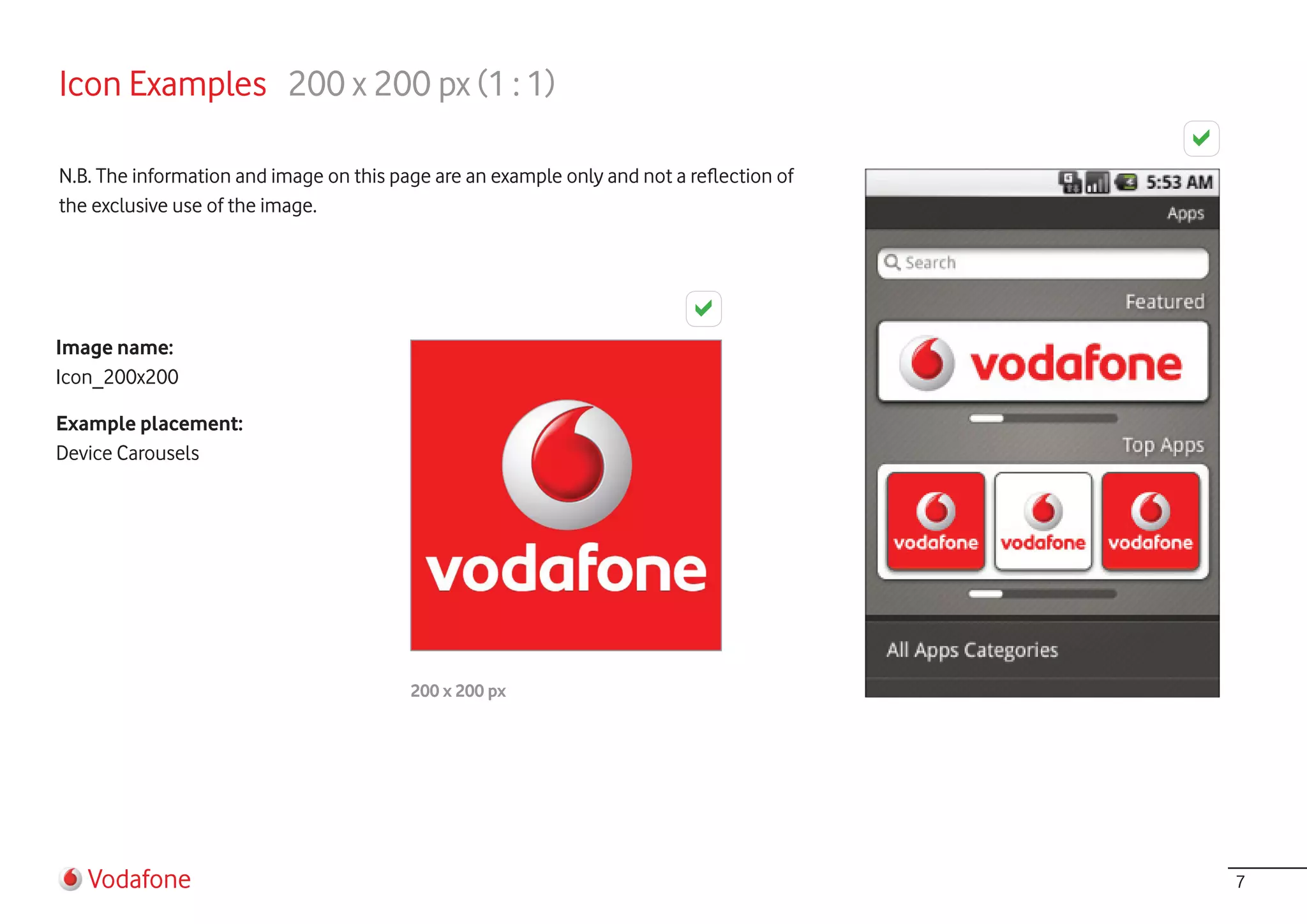 Icon Examples 200 x 200 px (1 : 1)

N.B. The information and image on this page are an example only and not a reflection of
the exclusive use of the image.




Image name:
Icon_200x200

Example placement:
Device Carousels




                                         200 x 200 px




   Vodafone                                                                               7
 