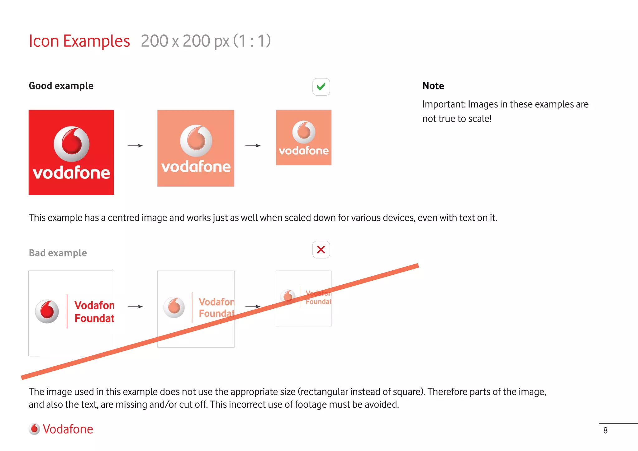 Icon Examples 200 x 200 px (1 : 1)

Good example                                                                                    Note
                                                                                                Important: Images in these examples are
                                                                                                not true to scale!




This example has a centred image and works just as well when scaled down for various devices, even with text on it.


Bad example




The image used in this example does not use the appropriate size (rectangular instead of square). Therefore parts of the image,
and also the text, are missing and/or cut off. This incorrect use of footage must be avoided.

   Vodafone                                                                                                                               8
 