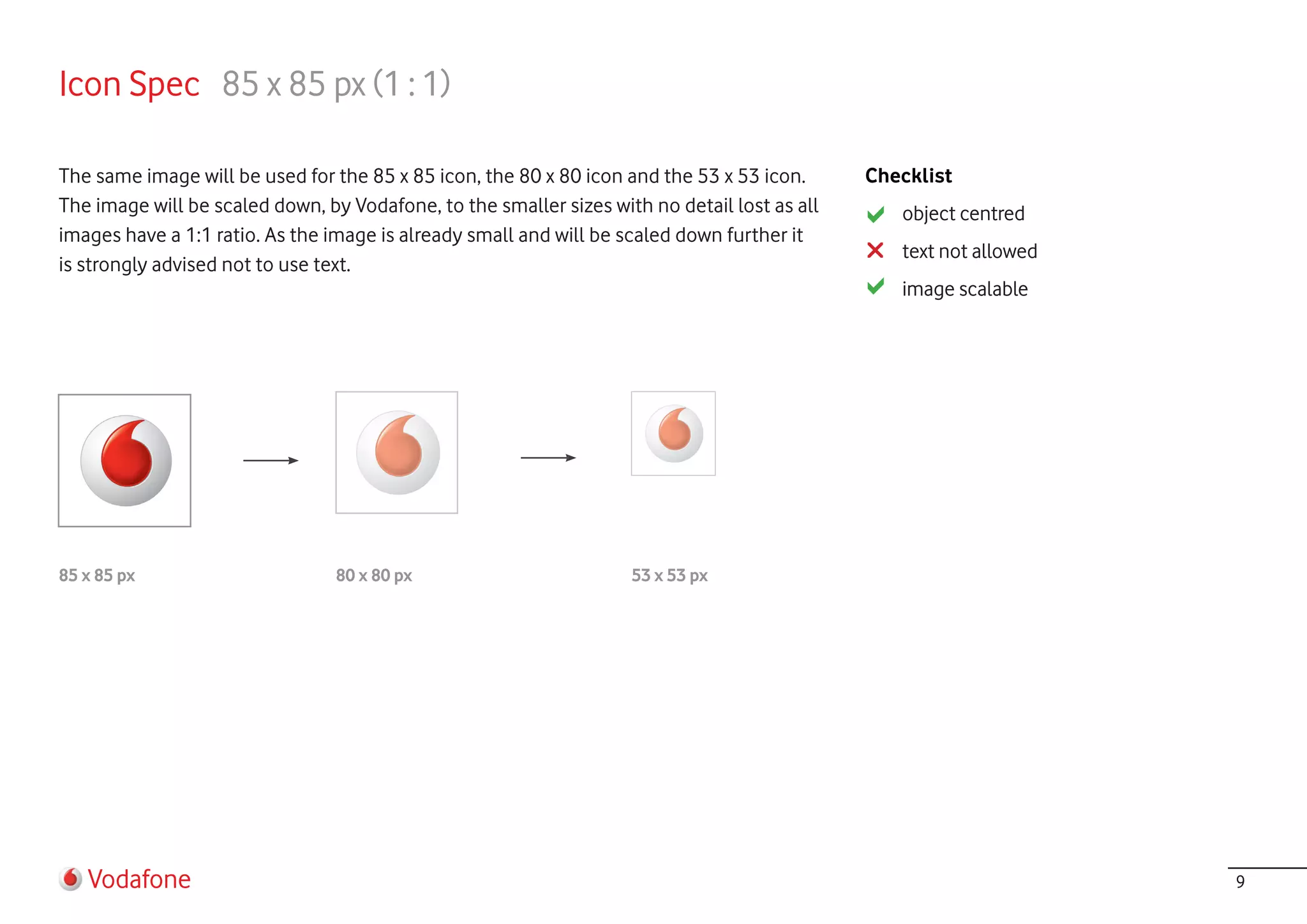 Icon Spec 85 x 85 px (1 : 1)

The same image will be used for the 85 x 85 icon, the 80 x 80 icon and the 53 x 53 icon.      Checklist
The image will be scaled down, by Vodafone, to the smaller sizes with no detail lost as all      object centred
images have a 1:1 ratio. As the image is already small and will be scaled down further it
                                                                                                 text not allowed
is strongly advised not to use text.
                                                                                                 image scalable




85 x 85 px                       80 x 80 px                         53 x 53 px




   Vodafone                                                                                                         9
 