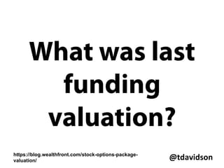 @tdavidson	
  
-  Do I trust this team?
-  Do I believe the product will succeed?
-  Is this the right company?
-  How much has company raised and on what terms?
-  How much runway the company has and when they’ll
need to raise again?
-  What is my percentage ownership?
-  What is the market rate salary and equity comp?
-  Is there an exit strategy?
-  What is the estimated valuation at exit?
-  How long is my vesting schedule?
-  What are the tax implications?
 