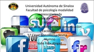 UNIVERSIDAD AUTÓNOMA DE SINALOA
FACULTAD DE PSICOLOGÍA
MODALIDAD SEMIESCOLARIZADA
EXTENCIÓN GUASAVE
MATERIA:
TECNOLOGÍA DE LA INFORMACIÓN Y COMUNICACIÓN
FACILITADOR: CÉSAR GONZÁLEZ LEDESMA
GRUPO
1-1
VALLE FELIX ABIGAIL
Universidad Autónoma de Sinaloa
Facultad de psicología modalidad
semiescolarizada
Extensión Guasave
Materia
Tecnología de la información y comunicación
Facilitador
César González Ledesma
Alumno
Valle Félix Abigail
2/12/15
 