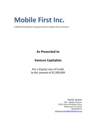 Mobile First Inc.
A Mobile Monetization Company based on analytics driven solutions
As Presented to
Venture Capitalists
For a Equity Line of Credit
In the amount of $1,500,000
Rachit Jauhari
CEO – Mobile First Inc.
11825, Chase Wellesley Drive,
Richmond, VA- 23233
8049289672
rjauhari.contact@mobilefirst.com
 