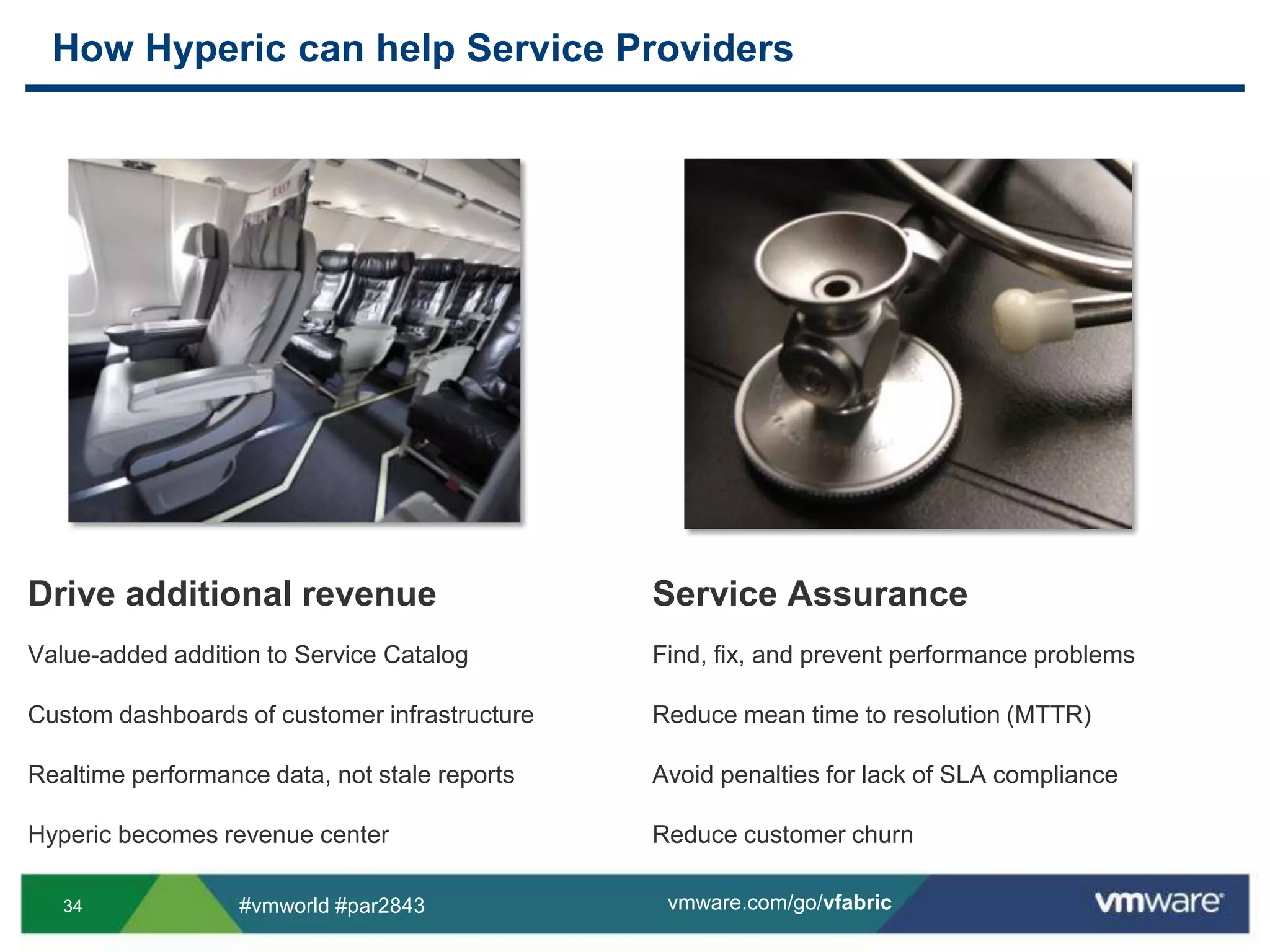 How Hyperic can help Service ProvidersDrive additional revenueValue-added addition to Service CatalogCustom dashboards of customer infrastructureRealtime performance data, not stale reportsHyperic becomes revenue centerService AssuranceFind, fix, and prevent performance problemsReduce mean time to resolution (MTTR)Avoid penalties for lack of SLA complianceReduce customer churn
