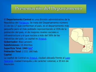 El Departamento Central es una división administrativa de la 
República del Paraguay. Se trata del Departamento número 
11 de los 17 que conforman el país, es el departamento más 
pequeño pero el más poblado representando al 35% de la 
población del país, el de mejores niveles sociales e 
infraestructura y el que nuclea a más del 56% de las 
industrias del país. La capital es Areguá. 
Gobernador: Blas Lanzoni 
Subdivisiones: 19 distritos 
Superficie Total: 2465 km² 
Población Total: 2 221 180 hab. 
Capital 
La capital de Central es Areguá, ciudad ubicada frente al Lago 
Ypacarai, ciudad tranquila y de carácter colonial, a 35 km de 
Asunción. 
 