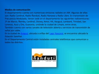 Medios de comunicación 
El departamento cuenta con numerosas emisoras radiales en AM. Algunas de ellas 
son: Radio Cardinal, Radio Ñandutí, Radio Nanawa y Radio Libre. En transmisión de 
Frecuencia Modulada, tienen sede en el departamento las siguientes radioemisoras: 
1º de Marzo, Ñemby, Cardinal, Disney, Amor, Hit, Itauguá, Lambaré, Trinidad, San 
Lorenzo, Azul y Oro, Guarania, uniónde la ciudad de Limpio, entre otras. 
También cuenta con varios canales de televisión abierta y servicios de transmisión de 
señal por cable. 
En la ciudad de Areguá, ubicada a orillas del Lago Ypacaraí, se encuentra ubicada la 
Estación Satelital. 
En el Departamento Central están instaladas centrales telefónicas que comunican a 
todos los distritos. 
 