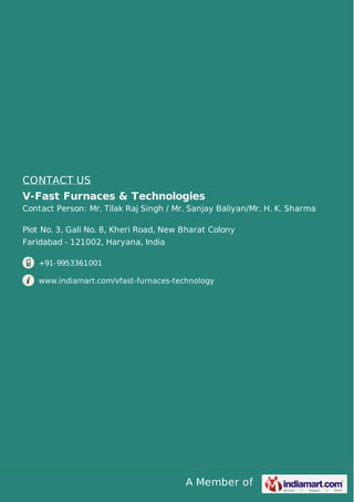 A Member of
CONTACT US
V-Fast Furnaces & Technologies
Contact Person: Mr. Tilak Raj Singh / Mr. Sanjay Baliyan/Mr. H. K. Sharma
Plot No. 3, Gali No. 8, Kheri Road, New Bharat Colony
Faridabad - 121002, Haryana, India
+91-9953361001
www.indiamart.com/vfast-furnaces-technology
 